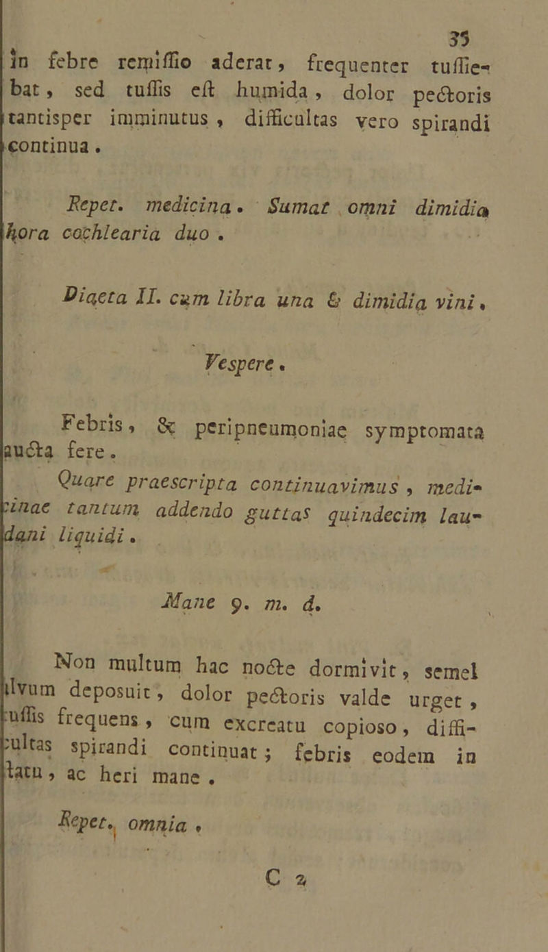in febre remifüo aderat, frequenter tuflie- bat, sed tuffis eft humida, dolor pectoris tantisper imminutus , difficultas vero spirandi continua. Reper. medicina. | S$umat omni dimidia hora cothlearia duo. ^ Diacta 1I. cam libra una &amp; dimidia vini. Vespere. Febris, &amp; peripneumoniae symptomata aucta fere. Quare praescripta continuavimus , medi Mane 9. m. d. Non multum hac no&amp;e dormivit, semel lvum deposuit, dolor pectoris valde urget , uffis frequens , cum excreatu copioso, diffi- ultas spirandi continuat; febris eodem in latu, ac heri mane, Reper, omnia « C-2