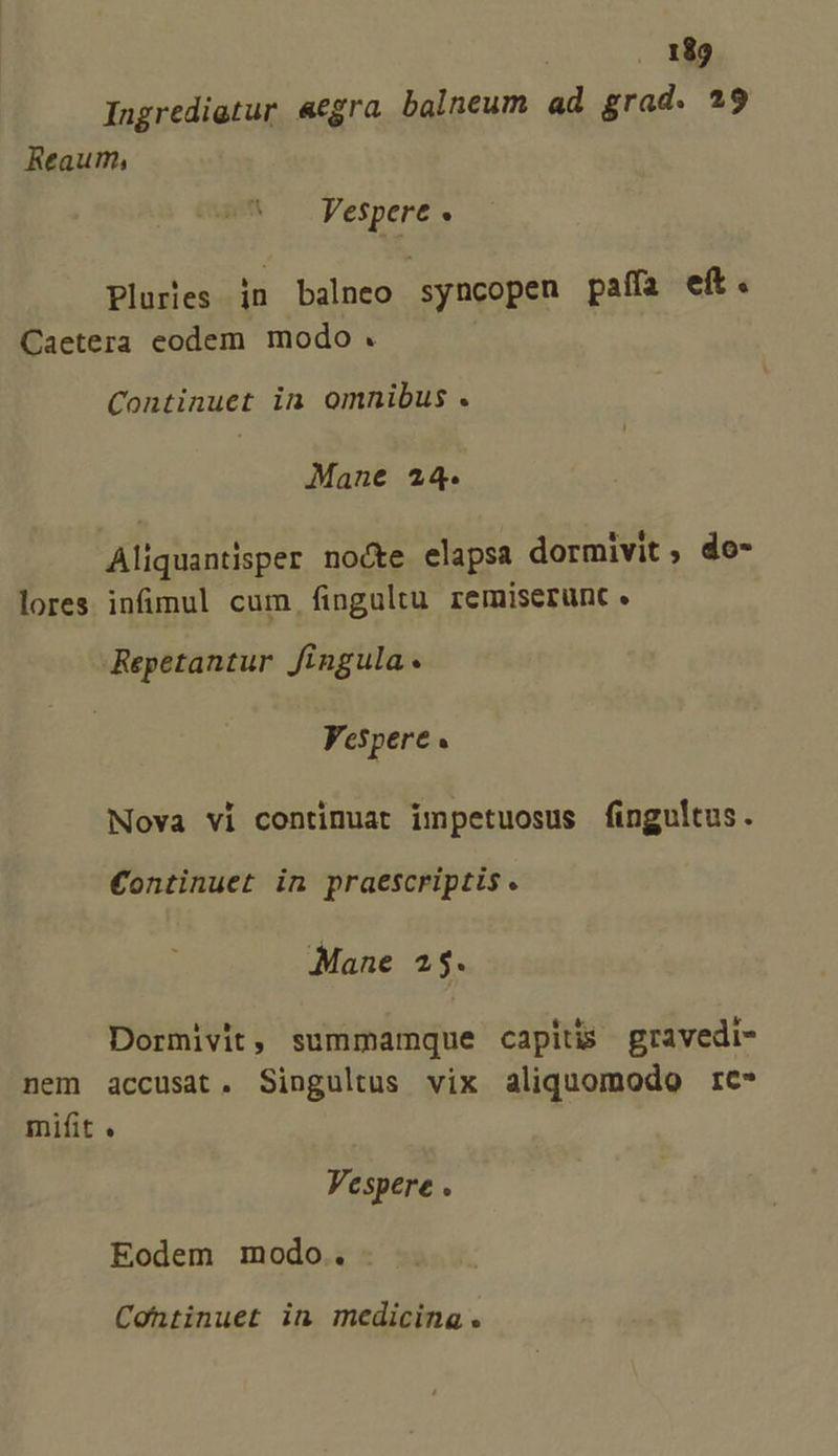 Ingredigtur «egra balneum ad grad. 29 Reaum, ^ Fespere s Plures jn balneo syncopen paffa eft. Caetera eodem modo. Continuet in omnibus . Mane 24. Aliquantisper no&amp;te elapsa dormivit , do- lores infüimul cum fingultu remiserunt. Repetantur fingula Vespere « Nova vi continuat impetuosus fingultus. €ontinuet in praescriptis. Mane 2$. Dormivit, summamque capitis gravedi- nem accusat. Singultus vix aliquomodo rc* mifit . Vespere . Eodem modo. -. Continuet in medicina.