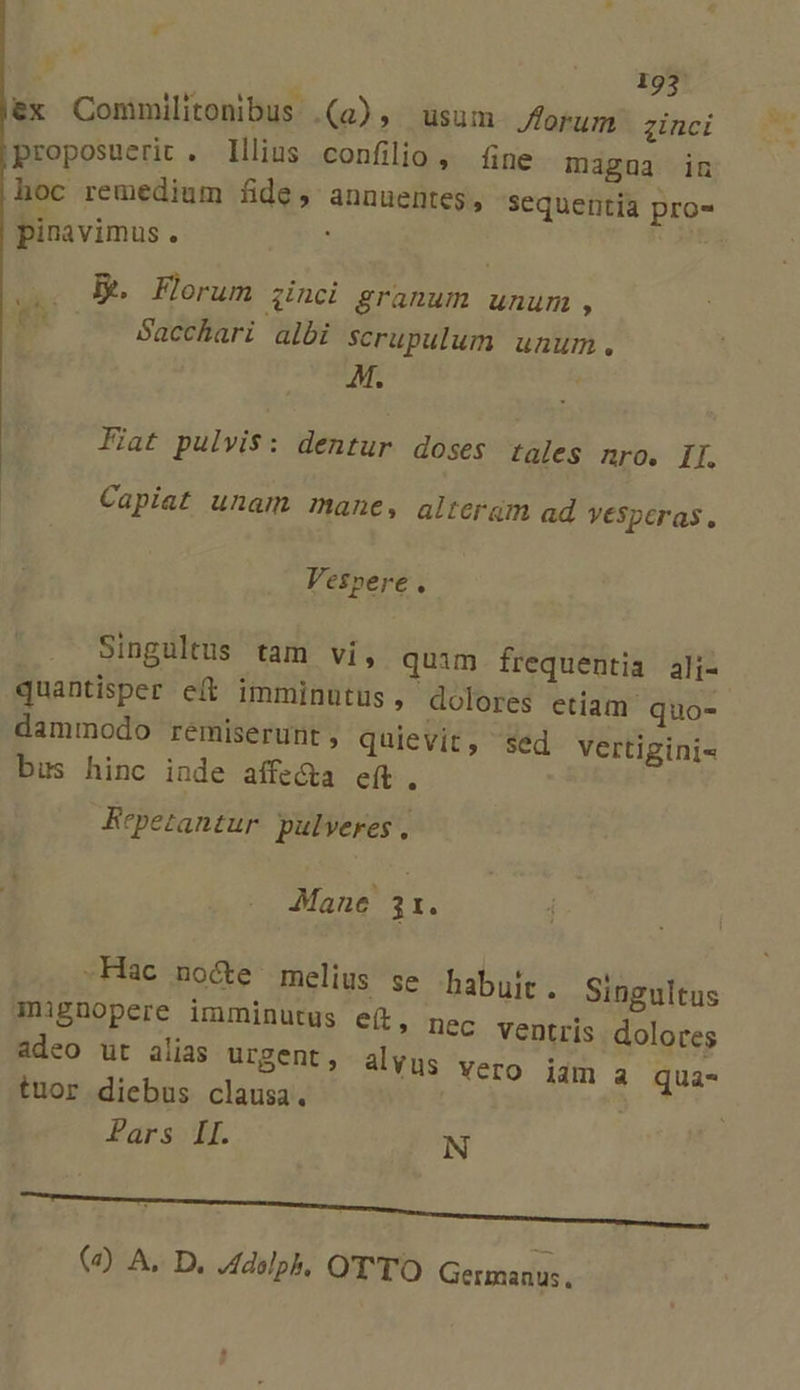 * ;: 193 LUE TEN. ^ aS ex Commilitonbus (a), usum Jforum. zinci proposuerit . Illius confilio, fine magua in hoc remedium fide, annuentes, sequentia pro- pinavimus. s Be Florum zinci granum unum , pP Sacchari albi scrupulum unum. M. Fiat pulvis: dentur doses tales nro. II. Capiat unam mane, alterüm ad VeSperas. Vespere. | Singultus tam vi, quim frequentia ali- quantisper eft imminutus, dolores etiam quo- dammodo remiserunt , quievit, sed vertigini- bus hinc inde affecta eft. Repetantur. pulveres , Mane 31. -Hac no&amp;e melius se habuit, inignopere imminutus e(t | adeo ut alias urgent, tuor diebus clausa. Par sBi. Singultus ' DeC ventris dolores alvus vero iam a qua- N (à) A. D. Adolph, OTTO Germanus.
