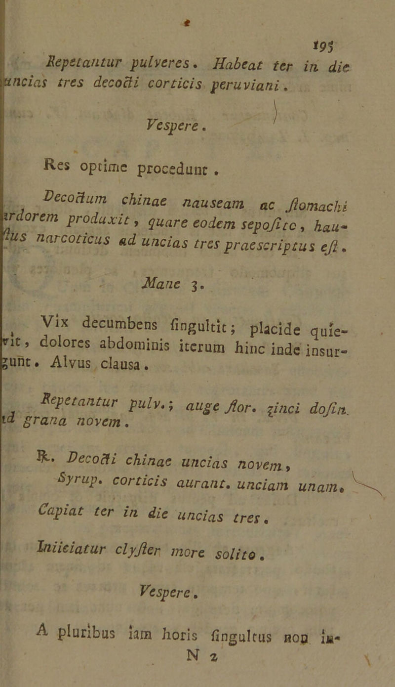 r 195 Repetantur pulveres. Habeat ter in die ncias tres decodi corticis. peruviani . Vespere. Res optime procedunt. Decodum chinage 2auseam ac lomachi em prodaxit, quare eodem sepofite, haus Ms narcoticus ad uncias tres praescriptus efi. irdor Mane 3. . Vix decumbens fingultit; placide quíe- vit, dolores abdominis iterum hi nc inde insur- unt. Alvus clausa. Repetantur pulv.; auge for. ginci do/ín. d grana novem. | X. Decodi chinae uncias novem , Syrup. corticis aurant. unciam ungme Capiat ter in die uncias treP Iniieiatur clyfler more solite. Vespere. A pluribus iam horis üngultus mop ix N 2