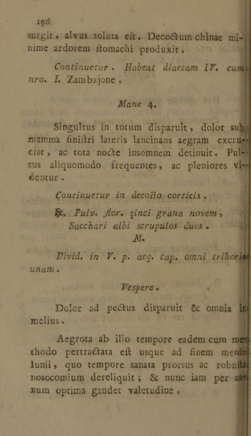 surgit, alvus.soluta eít. Deco&amp;tum.chíinae vis nime ardorem ftomachi produxit. Continuetur . Habeat diaetam IT. cuml naro. Il. Zambajone . Mane- 4. Singultus in totum disparuit, dolor subi mamma finiítri lateris lancinans aegram excrus ciat, àc tota nocte insomnem detinuit. Pul$ sus aliquomodo frequentes, ac pleniores dentur . Continuetur in decodio. corticis, E. Puly. flor. zinci. grana novem, Sacchari albi scrupulos- duos.  M. * Divid. in V. p. aeq. Cap. Omni trihor una. Vespere « - : Dolor ad E: Sb ns ec omnia melius. Aegrota ab illo tempore eadem cum m thodo pertractata eft usque ad finem mer lunii, quo tempore sanata prorsus ac robu nosocomium dereliquit ; &amp; nunc iam per mum optima gaudet valetudinc ,