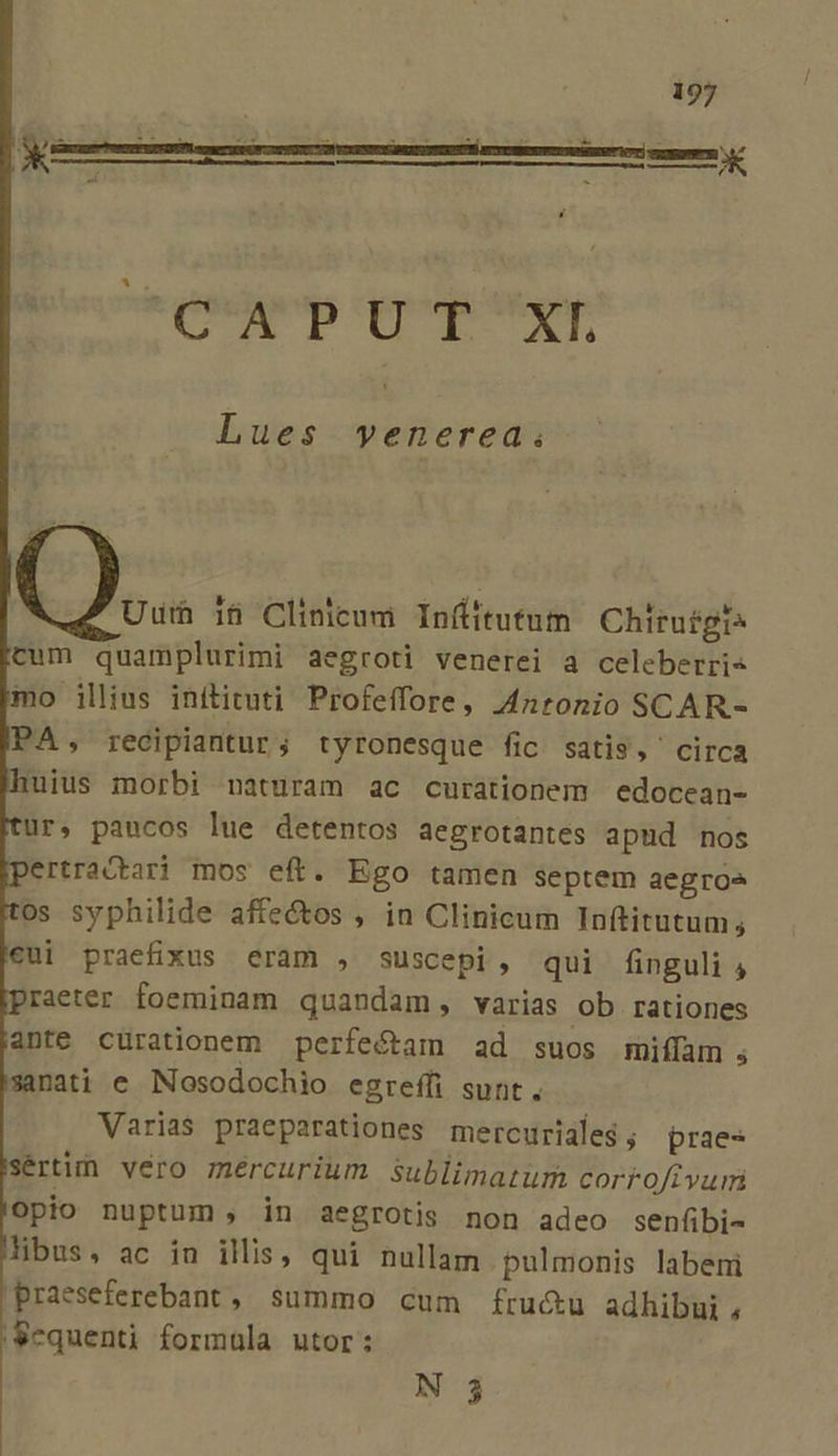 MORPMNUS CHNCNN DA Lues wvenerea. Uuth i&amp; Clinicum Infitutum Chiruégi cum quamplurimi aegroti venerei a celeberri« mo illius inítituti Profeffore, 4zronio SCAR.- PA, recipiantur; tyronesque fic satis, circa uius morbi naturam ac curationem edocean- |ui praefixus eram , suscepi, qui finguli , praeter foeminam quandam, varias Ob rationes ante curationem perfeótam ad suos miílam , sanati e Nosodochio egreffi sunt. Varias praeparationes mercuriale$; praes sertim vero mércurium sublimatum corroftvuri Opio nuptum , in aegrotis non adeo senfibi- libus, ac in illis, qui nullam pulmonis labeni praeseferebant, summo cum fru&amp;u adhibui , Sequenti formula utor: N 3
