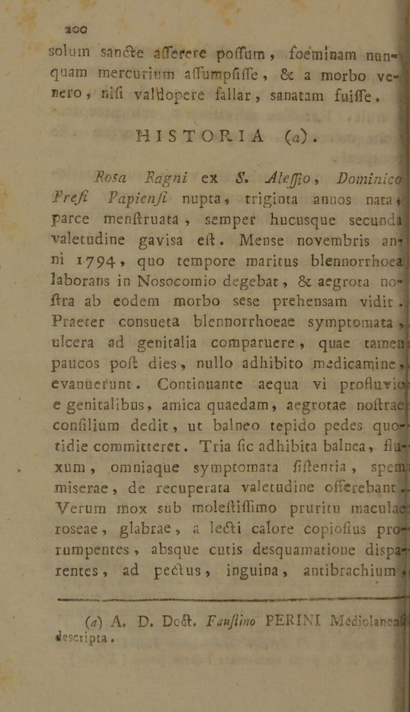 solum san&amp;e afferere poífum , foeminam nun- quam mercurinm affumpfiffe, 8c a morbo ve4 nero, nifi valdopere fallar, sanatam fuiffe, HISTORIA .(a Rosa Ragni ex 8$. .efio; Dominica Prefí Papienfi. nupta, triginta anuos nata 4 parce menítruataà , semper hucusque secundá valetudine gavisa eít. Mense novembris an ni 1794, quo tempore maritus blennorrhoe laboraps in Nosocomio degebat, &amp; aegrota no$ fira ab eodem morbo sese prehensam vidit 3 Praeter consueta blennorrhoeae symptomata ulcera ad genitalia comparuere, quae tamem paucos poít dies, nullo adhibito medicamine evanüerunt. QContinuante aequa vi profuvigi e genitalibus, amica quaedam, aegrotae noítrae confliam dedit, ut balneo tepido pedes quo tidie committeret. Tria fic adhibita balnea, fii xum, omniaque symptomata fiflentia, spell miserae, de recuperata valetudine oftereban Verum mox süb molefüffimo pruritu macul; roseae , glabrae, a lecti calore copiofius prd rumpentes, absque cutis desquamatione disp rentes, ad pectus, inguina, antibrachinm me (4) A. D. Do&amp;. Fasflino PERINI Médiolane descripta.