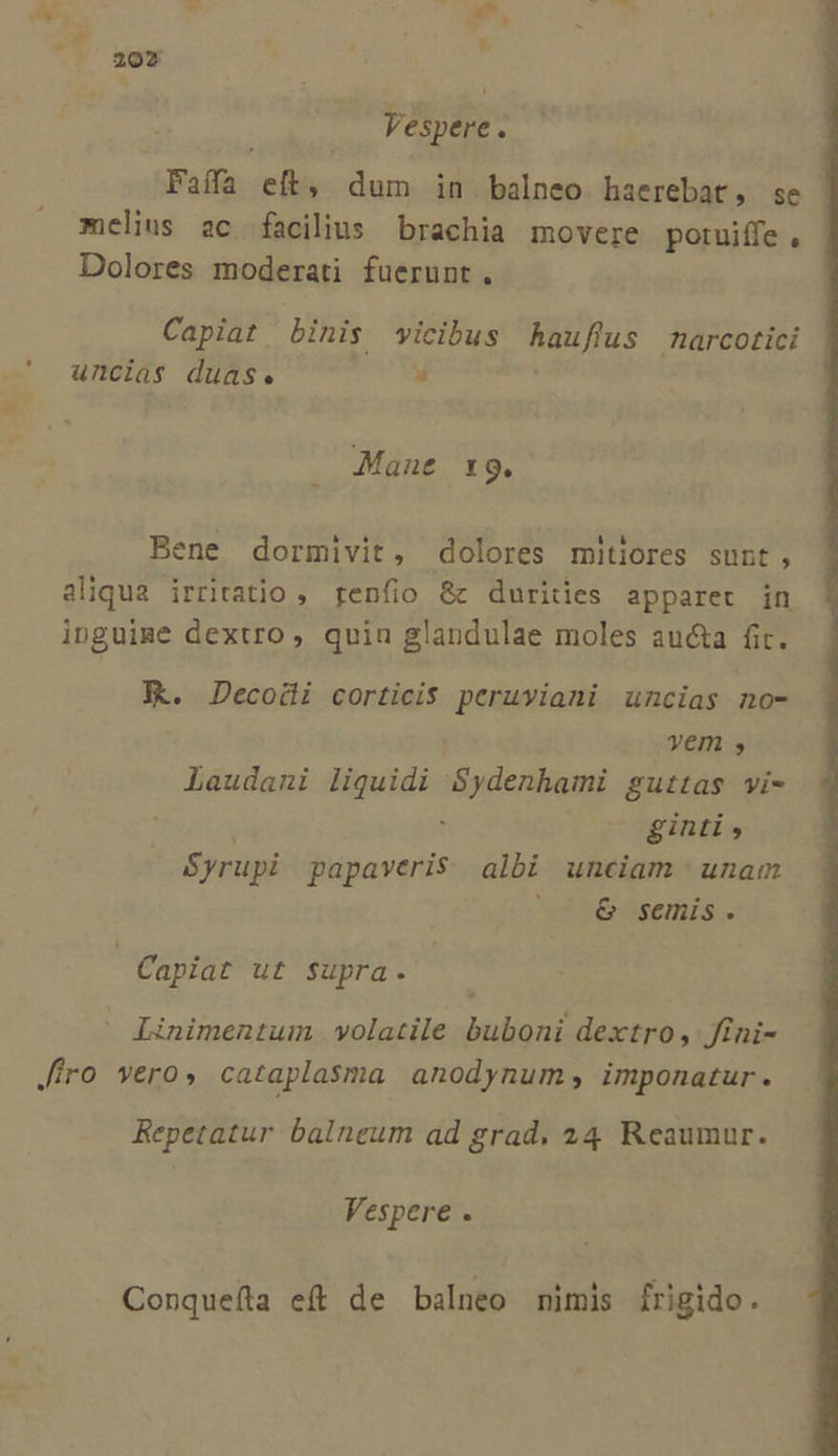 | Vespere. Faífa eft, dum in balneo haerebat, se melius ac facilius brachia movere potuiffe , Dolores moderati fuerunt, Capiat binis wicibus hauflus arcotici uncias duas. » Manut X 9. Bene dormivit, dolores mitiores sunt, aliqua irritatio ,. genfio &amp; durities apparet in inguime dextro , quin glandulae moles aucta fit. FK. Decodi corticis peruviani uncias no- vem » Laudani liquidi 'Sydenhami guttas yi- : ginti , Syrupi papaveris. albi unciam | unam AS asenis s Capiat ut supra. Linimentum volatile buboni dextro, fini- Jiro vero» cataplasma anodynum; imponatur. Repetatur balneum ad grad. 24 Reaumur. Vespere . Conquefla eft de balneo mimis frigido.