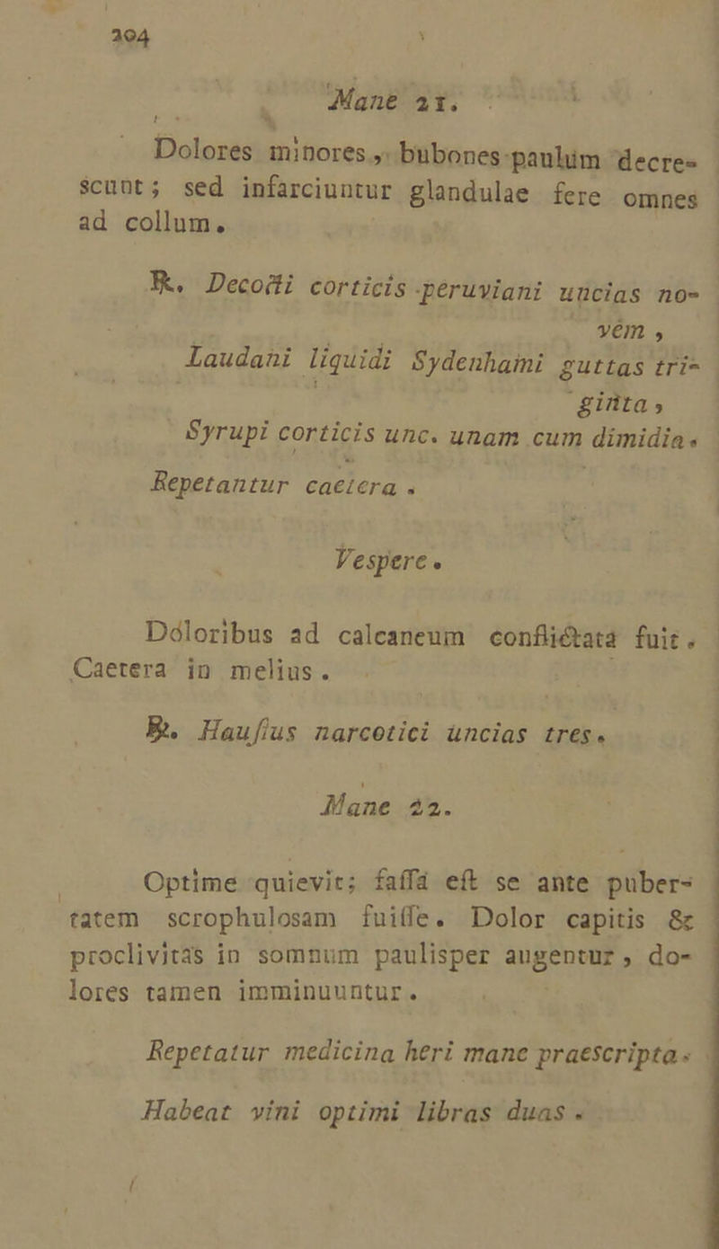 Mane at. - à F* $cuüt; sed infarciuntur glandulae fere omnes ad collum. yem P] ginta, Syrupi ponis unc. unam cum dimidia Repetantur caetera . Vespere. Doloribus ad calcaneum confliétata fuit . Caetera in melius. E. Haufus narcetici üncias tres. Mane 22. Optime quievit; faífá eft se ante puber- tatem scrophulosam fuiife. Dolor capitis 8c proclivit3s in somnum paulisper augentur, do- lores tamen imminuuntur. Habeat vini optimi libras duas .