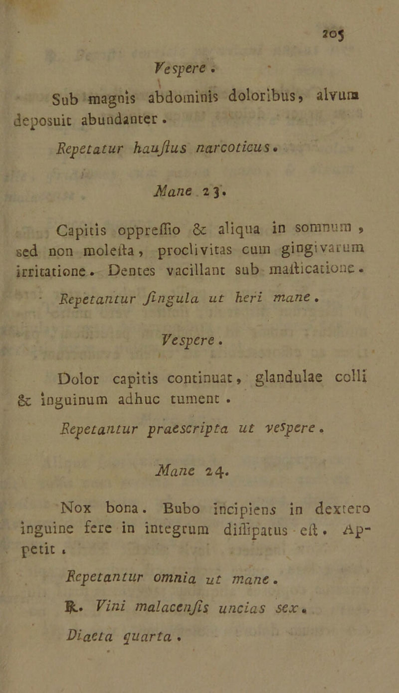 E LEM 20$ Fe spere . . Sub magnis 4baoaid doloribus, ipei deposuit abundanter. Repetatur haujflus narcoticus « Mane .23. Capitis oppreffio &amp; aliqua in somnum , sed non moleíta, proclivitas cum gingivarum irritatione .- Dentes vacillant sub. maíticationc . Repetantur fingula ut heri mane. Vespere. '] Dolor capitis continuat, glandulae colli &amp;c inguinum adhuc tument. Repetantur praescripta ut vespere. Mane 24. Nox bona. Bubo incipiens in dextero inguine fere in integrum diflipatus - eit »^ Ap petit &amp; Repetantur omnia ut mane. K. Vini malacenfis uncias sex«