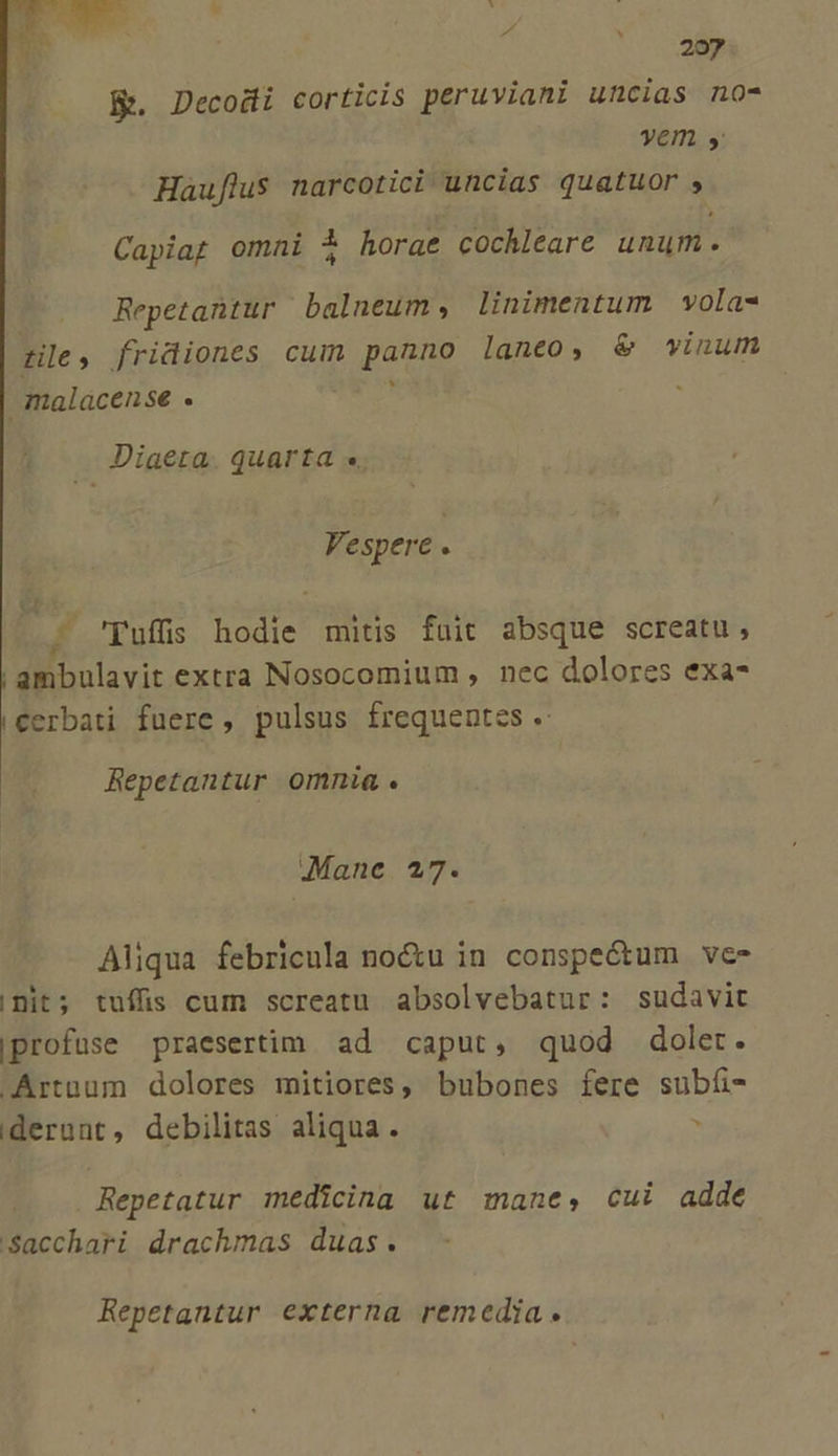 B. Decodi corticis peruviani uncias no- yem La Hauflus narcotici uncias quatuor , Capiag omni 3 horae cochleare unum. Repetantur balneum, linimentum vola- De, fridiones cuim pago laneo, &amp; wvinum malacense . Diaeta. quarta « Vespere . 'Tuffis hodie mitis fuit absque screatu, | ambulavit extra Nosocomium , nec dolores exa- cerbati fuere, pulsus frequentes . Repetantur omnia. Mane 27. Aliqua febricula no&amp;u in conspe&amp;tum ve init; tuffüis cum screatu absolvebatur: sudavit |profuse praesertim ad caput, quod dolet. .Artnum dolores mitiores, bubones fere subíi- iderunt, debilitas aliqua. , Repetatur medicina ut mane, cui adde 'Sacchari drachmas duas. Repetantur externa remedia.
