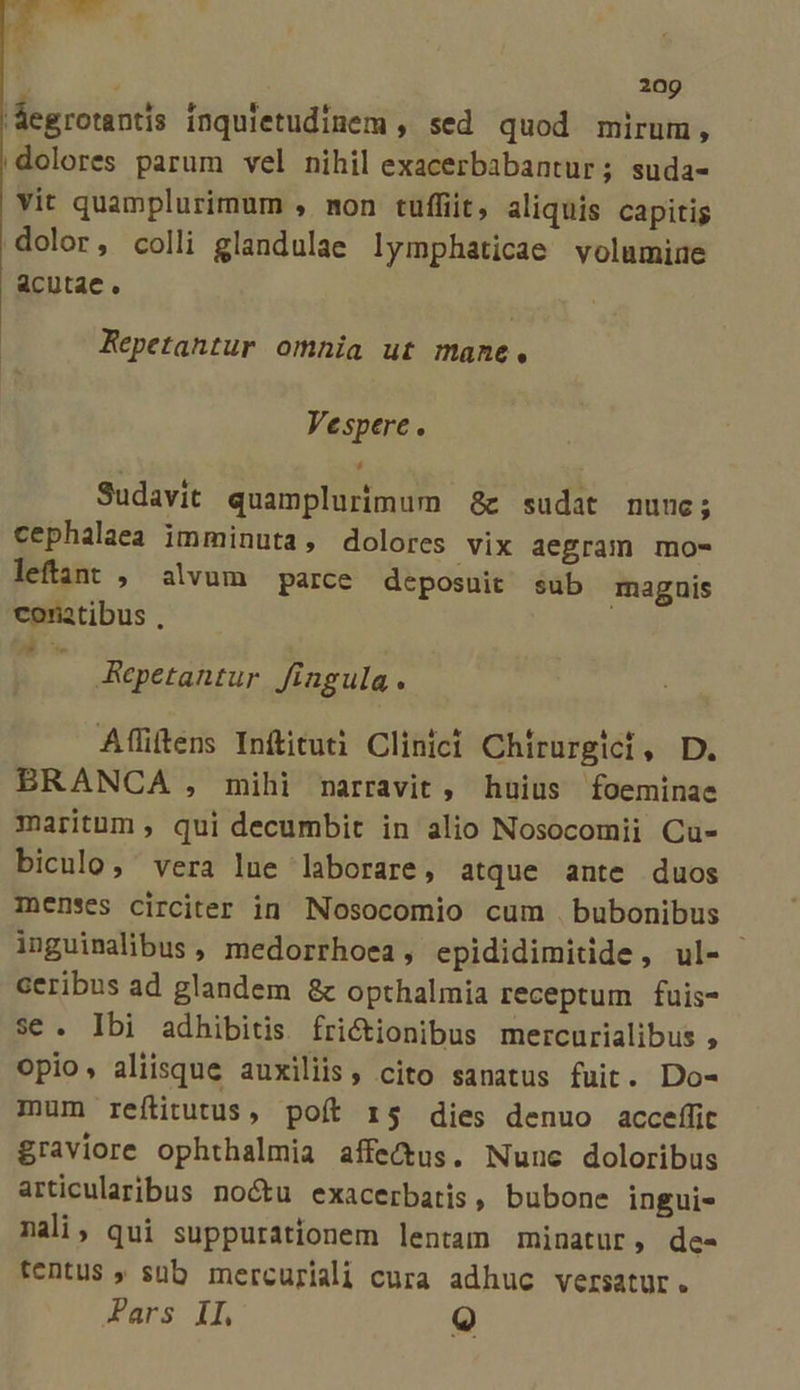 Aegrotantis inquietudinem , sed quod mirum, dolores parum vel nihil exacerbabantur; suda- vit quamplurimum , mon tuffiit, aliquis capitis dolor, colli glandulae lymphaticae volumiue acutae. Repetantur omnia ut mane, Vespere. Sudavit quamplurimum &amp; sudat nunc; cephalaea imminuta, dolores vix aegram mo- leftant , alvum parce deposuit conatibus , Ace sub magnis Repetantur fingula. Aflillens Inftituti Clinici Chirurgici, D. BRANCA , mihi narravit , huius foeminae maritum , qui decumbit in alio Nosocomii Cu- biculo, vera lue laborare, atque ante duos Ienses circiter in Nosocomio cum .bubonibus inguimalibus, medorrhoea, epididimitide, ul- ceribus ad glandem &amp; opthalmia receptum fuis- se. Ibi adhibitis. frictionibus mercurialibus , opio, aliisque auxiliis, cito sanatus fuit. Do- mum reftitutus, poít r5 dies denuo acceffit graviore ophthalmia affe&amp;us. Nunc doloribus articularibus no&amp;u exacerbatis, bubone ingui- nali, qui suppurationem lentam minatur, de- tentus , süb mercuriali cura adhuc versatur. ars IL Q