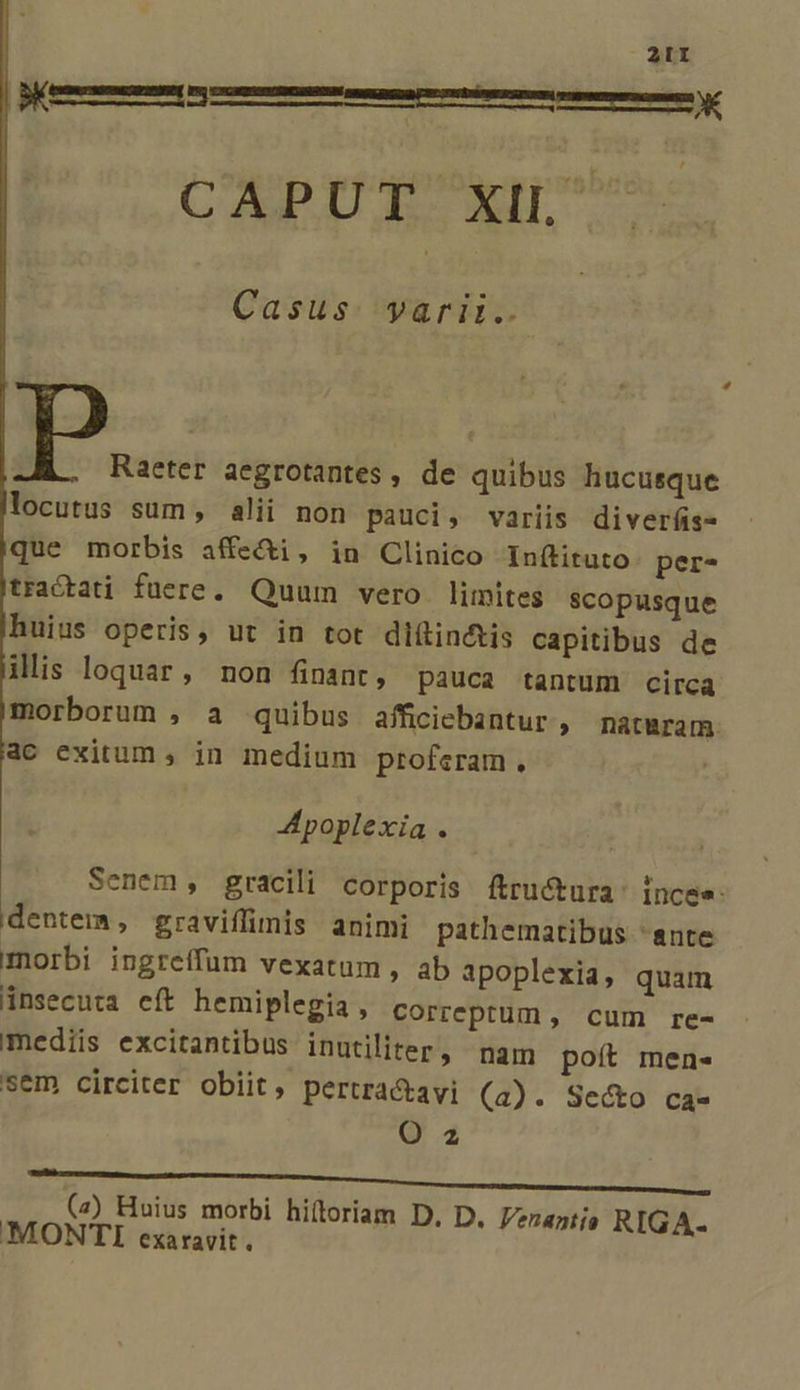 pem m m m im te Y CAPUT XIL' Casus. yarii.. Raeter aegrotantes , de quibus hucusque locutus sum , alii non pauci, variis diverfis- que morbis affe&amp;i, in Clinico Inftituto per- tractati füere. Quum vero limites scopusque huius operis, ut in tot diftin&amp;tis capitibus de ilis loquar, non finant, pauca tantum circa morborum , a quibus afficiebantur , matwram. ac exitum , in medium profcram. A poplexia . Senem, gracili corporis ftructura' incee- dentem, graviffimis animi pathematibus 'ante morbi ingreffum vexatum , ab apoplexia, quam jinsecuta cít hemiplegia , correptum , cum re- mediis excitantibus inutiliter, nam poít men- sem circiter obiit, pertra&amp;tavi (a). Secto ca- Q2 (2) Huius morbi hiítoriam D, D. Venantia RIGA- MONTI exaravit.