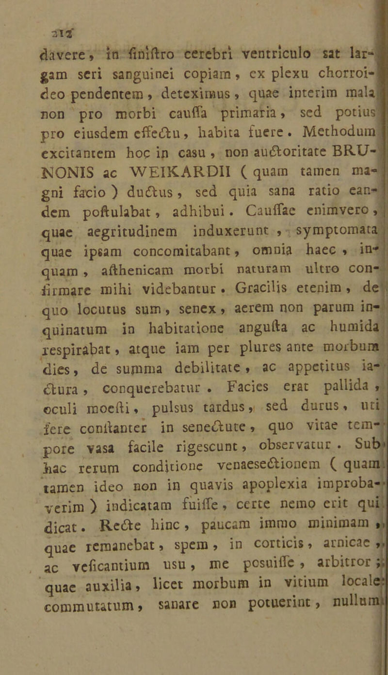 217 davere, iu finftro cerebri ventriculo sat lar4 gim seri sanguinei copiam, ex plexu chorroi- dco pendentem , deteximus , quae interim mala non pro morbi cauffa primaria, sed potius pro eiusdem effectu, habita fuere. Methodum: excitantem hoc in casu, non auctoritate BRU- NONIS ac WEIKARDII ( quam tamen ma-T gni facio ) ductus, sed quia sana ratio ean-] dem poftulabat, adhibui. Cauffae enimvero 2 quae aegritudinem | induxerunt ;- symptomata quae ipsam concomitabant, omnia haec , in*j quam , afthenicam morbí naturam ultro con- ürmare mihi videbantur. Gracilis etenim, de quo locutus sum, senex, aerem non parum ine. quinatum in habitatione anguíta ac humida xespirabat » atque jam per plures ante morbum dies, dé summa debilitate , ac appetitus ia* ctura, conquerebatur . Facies erat pallida y oculi moeíti, pulsus tardus, sed durus, uti) dere conitanter in seneQtute, quo vitae tem i pore vasa facile rigescunt, observatur. Sub hac rerum conditione venaesectionem ( quam tamen ideo non in quavis apoplexia improba verim ) indicatam fuiffe, certe nemo erit q dicat. Recte hinc, paucam immo minimam quae remanebat, spem, in corticis, arnicae y . ac veficanium usu, me posuiffe, arbitror quae auxilia, licer morbum in vitium locale? commutatum , sanare non potuerint, nullum)