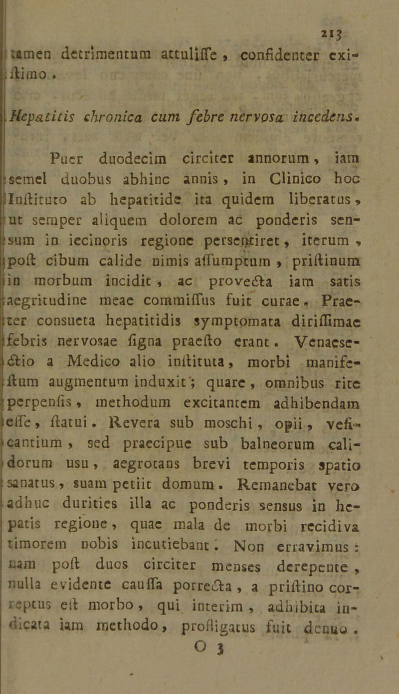 , Hepatitis chronica cum febre nervosa. incedens. Puer duodecim circiter annorum, iam jsemel duobus abhinc annis, in Clinico hoc JInftituto ab hepatitide ita quidem liberatus , jut semper aliquem dolorem ac ponderis sen- sum in iecinoris regione persentiret , iterum , |poít cibum calide nimis affumptum , priftinum lin morbum incidit, ac| provecta iam satis aegritudine meae commiífus fuit curae. Prae- jter consueta hepatitidis symptomata diriffimae Mebris nervosae figna praeíto erant. Venaese- |dtio a Medico alio inítituta, morbi .manife- ftum augmentum induxit; quare, omnibus rite !perpenfis. methodum excitantem | adhibendam eife, fatui. Revera sub moschi, opii, vefi- jcantium , sed praecipue sub balneorum cali- |dorum usu, aegrotans brevi temporis spatio sanatus, suam petiit domum. Remanebat vero adhuc durities illa ac ponderis sensus in he- patis regione, quae mala de morbi recidiva timorem nobis incutiebant. Non erravimus : nam poít duos circiter menses derepente , nulla evidente cauífa porrecta, a priítino cor- reptus e(t morbo, qui interim , adhibita in- dicata iam methodo, profligatus fuit denuo à I