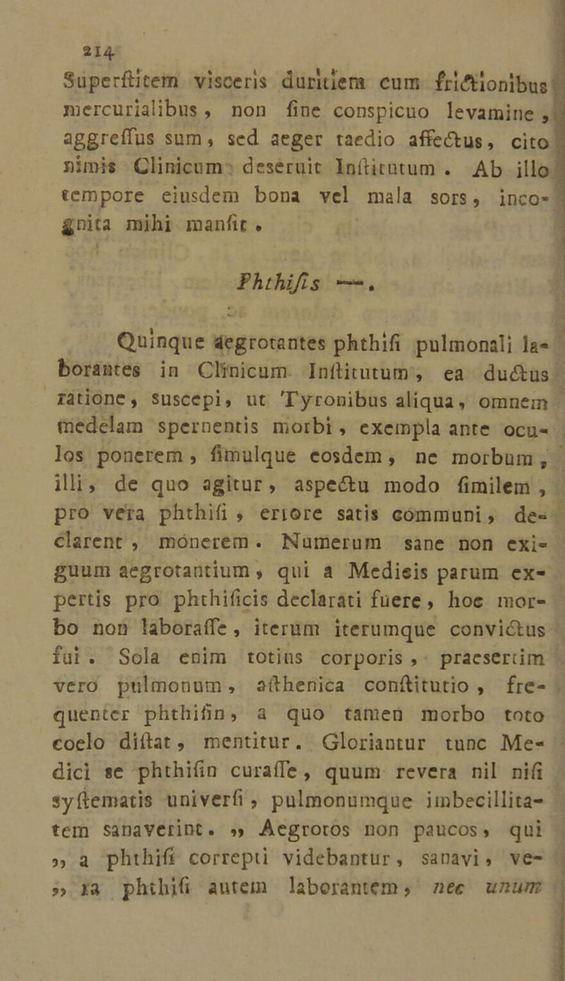 mercurialibus , non fine conspicuo levamine ; aggreíffus sum, sed aeger taedio affectus, cito nimis Clinicum^ deséruit lnítitutum . Ab illo &amp;rnita mihi manfit. Phthifis —. borantes in Clinicum. Inftitutum , ea ductus Clarent , mónerem. Numerum sane non exi- pertis pro phthificis declarati fuere, hoe mor- P fui. Sola enim totins corporis ,: pracsertim quenter phthifn, a quo tamen morbo toto coelo diílat, mentitur. Gloriantur tunc Me- dici se phthifin curaffe, quum revera nil nifi syftematis univerfi, pulmonumque imbecillita- tem sSanaverint. » Aegroros non paucos, qui