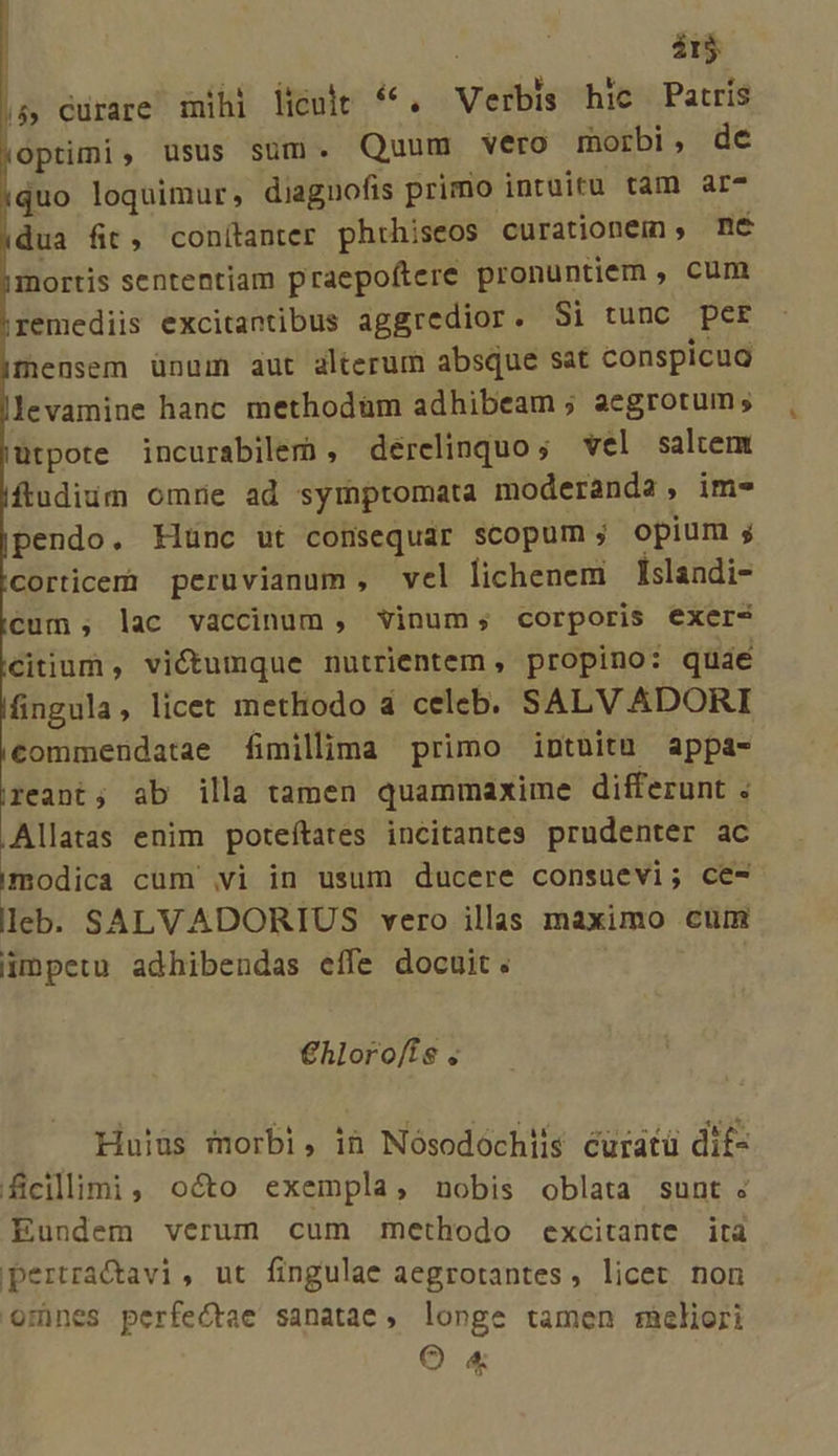 ár$ ($ Curare mihi licuit **. Verbis hic Patris optimi, usus sum. Quum vero morbi, de quo loquimur, diaguofis primo intuitu tam ar- dua fit, conítanter phrhiseos curationem , nc inortis sententiam praepoftere pronuntiem , cum remediis excitantibus aggredior. Si tunc per mensem ünam aut alterum absque sat conspicua levamine hanc methodüm adhibeam ; aegrotum ; utpote incurabiler , derelinquo; vel saltem fludiüm omrie ad symptomata moderanda, im- pendo. Klünc ut comsequar scopum; opium ; corticem peruvianum, vel lichenem Islaadi- cum; lac vaccinum, vinum; corporis exer- citium, victumque nutrientem, propino: quae fingula, licet methodo 4 celeb. SALVADORI commendatae fimillima primo intuitu appa- reant; ab illa tamen quammaxime differunt . Allatas enim poteítates incitantes prudenter ac modica cum vi in usum ducere consuevi; ce- leb. SALVADORIUS vero illas maximo cum impetu adhibendas effe docuit. €hloro/is ; Huius morbi, ih Nósodochiis écuratü dif- ficillimi, octo exempla, nobis oblata sunt « Eundem verum cum methodo excitante ita pertra&amp;avi, ut fingulae aegrotantes, licet non omnes perfectae sanatae, longe tamen rncliori OÓ «&amp;