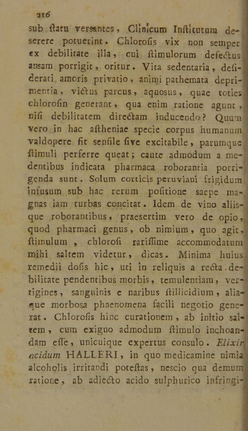 sub flatu versasntes, Clinicum Inftitutum de-. serere potuerint. Chlorofis vix non semper ex debilitate illa, cui fítimulorum | defectus ansam porrigit, oritur. Vita sedentaria, de(- derati. amoris privatio, animi pathemata depri- mentia, victus parcus, aquosus, quae toties! chlorofin generant, qua enim ratione agunt, ifi debilitatem directam inducendo? Quum vero in hac aftheniae specie corpus humanum valdopere. fit sen(ile five excitabile , parumque flimuli perferre queat; caute admodum a me- dentibus indicata pharmaca roborantia porrzi- genda sunt. Solum corticis peruviani frigidum | infusum. sub hac rerum pofitione sacpe mas gnas iam turbas concitat. Idem de vino aliis- que roborantibus, praesertim vero de opio quod pharmaci genus, ob nimium, quo agit, flimulum , chlorofi rariffime accommodatum mihi saltem videtur, dicas. Minima huius remedii dofis hic, uti in reliquis a recta .de bilitate pendentibus morbis, temulentiam, ver tigines, sanguinis e naribus fiillicidium , alia «que morbosa phaenomena facili negotio gene- zat. Chlorofis hinc curationem , ab initio sale tem, cum exiguo admodum ftimulo inchoan- dam effe, unicuique expertus consulo. Elixi acidum HALLERI, in quo medicamine nimi alcoholis irritandi poteftas, nescio qua demu ratione, ab adiecto acido sulpburico infringi