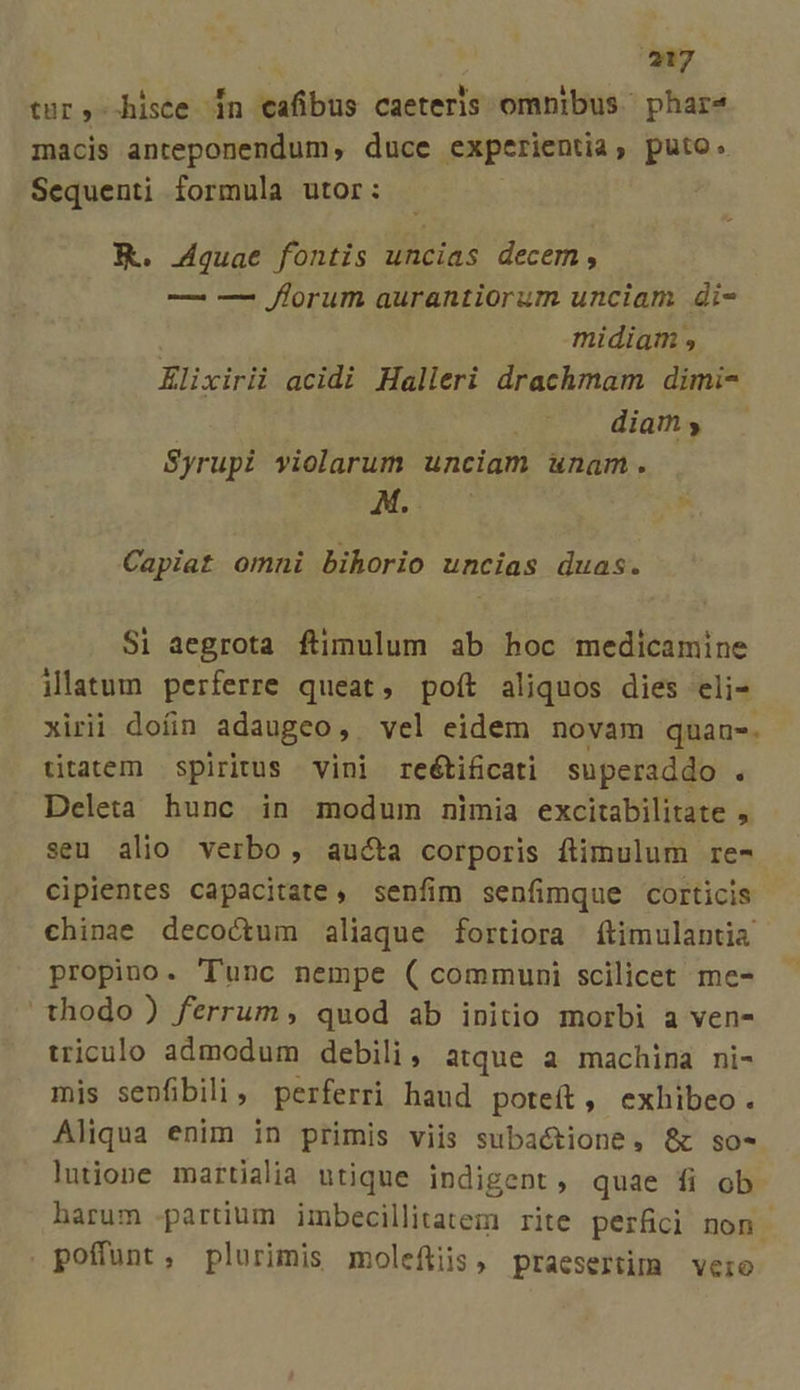 e LU r! 3 : tur, hisce in cafibus caeteris omnibus phar«4 macis anteponendum, duce experientia, puto. Sequenti formula utor: XY. Aquae fontis uncias decem, — — florum aurantiorum unciam di- midiam , Elixirii acidi Halleri drachmam dimi- diam y Syrupi yiolarum unciam unam. Ai * Capiat omni bihorio uncias duas. Si aegrota ftimulum ab hoc medicamine ilatum perferre queat, poft aliquos dies eli- xirii doíin adaugeo ,. vel eidem novam quan-. titatem spiritus vini reétificati superaddo . Deleta hunc in modum nimia excitabilitate , seu alio verbo , aucta corporis ftimulum re- cipientes capacitate, senfim senfimque corticis chinae decoctum aliaque fortiora (ítimulantia propino. 'lTunc nempe ( communi scilicet me- thodo) ferrum, quod ab initio morbi a ven- triculo admodum debili, atque a machina ni- mis senfibili, perferri haud poteít, exhibeo. Aliqua enim in primis viis subactione, &amp; so- Ólnutjione martialia utique indigent , quae fi ob harum partium imbecillitatem rite perfici non poffunt, plurimis moleftiis, praesertim vero