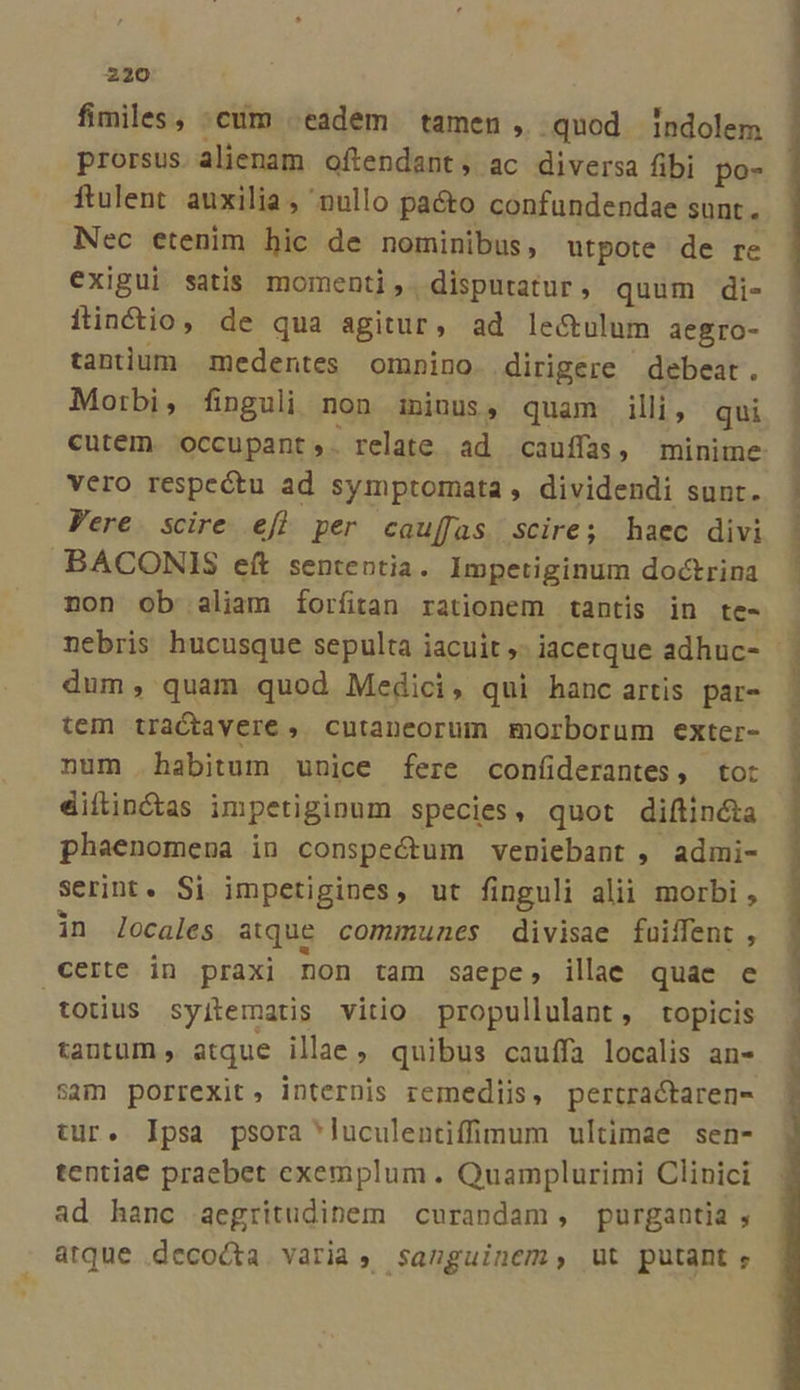 fimiles, :cum eadem tamen , quod indolem prorsus.alienam oftendant;, ac diversa fibi po- ftulent auxilia , nullo paéto confundendae sunt. Nec etenim bic de nominibus, utpote de re exigui satis. momenti, disputatur, quum di- fincio, de qua agitur, ad le&amp;ulum aegro- tanium medentes omnino dirigere debeat. Morbi, finguli non iniuus, quam illi, qui ^ vero respectu ad symptomata , dividendi sunt. Vere. scire. efl per cauffas scire; haec divi BACONIS eft sententia. Impetiginum doctrina non ob aliam forfitan rationem tantis in te- dum, quam quod Medici, qui hanc artis par- tem tractavere , cutaneorum morborum exter- num . habitum unice fere confiderantes, to: dilinótas impetiginum species, quot diftincta phaenomena in conspectum veniebant , admi- serint. Si impetigines, ut finguli alii morbi, in locales atque communes divisae faiffent , certe in praxi non tam saepe, illae quae e totius syjtematis vitio propullulant, topicis tantum » atque illae , quibus cauffa localis an- sam porrexit, internis remediis, pertractaren- tur. Ipsa psora 'luculentiffimum ultimae sen- tentiae praebet exemplum . Quamplurimi Clinici ad hanc aegritudinem curandam, purgantia , atque decocta varia, sanguinem, ut putant A perl us