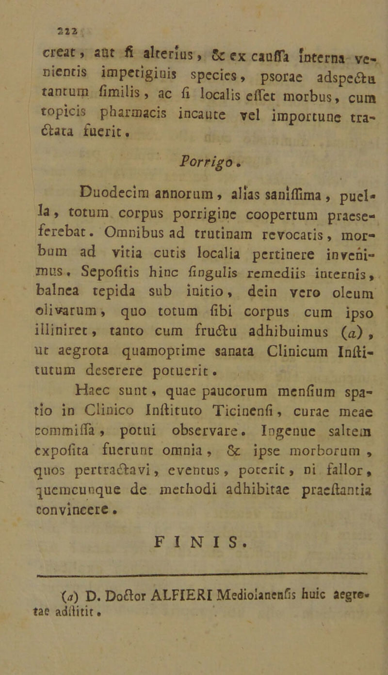 creat; aüt fi alterius, &amp; ex cauffa Ínterns- ve-. pnientis impetigiuis species, psorae adspectu tantum fimilis, ac fi localis effet morbus, cum topicis pharmacis incaute vel importune tra- Ctata fuerit. Porrigo. Duodecim annorum , alias saniffima , puel» la, totum. corpus porrigine coopertum praese- ferebat. Omnibus ad trutinam revocatis, mor- bum ad vitia cutis localia pertinere inveni- mus, Sepofitis hinc fingulis remediis iuternis,. balnea tepida sub initio, dein vero oleum olivarum, quo totum fibi corpus cum ipso illiniret,' tanto cum fru&amp;u adhibuimus (a), ut aegrota quamoprime sanata Clinicum Infti- tutum deserere potuerit. Haec sunt, quae paucorum menfium spa- tio in Clinico Infítituto Ticinenfi, curae meae rommiffa, potui observare. Ingenue saltem expofita fuerunt omnia, &amp; ipse morborum , quos pertractavi, eventus, poterit, ni fallor, Quemcueque de methodi adhibitae praefítantia convincere. | FINIS. (z) D. Do&amp;or ALFIERI Mediolanenfis huic aegre» tae adílitit « ; -