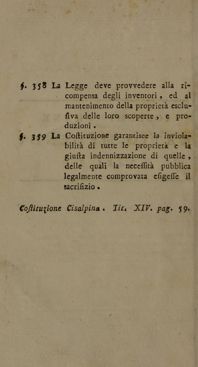 La Lcgge dcvc provvedcrc alia ri- compensa degli inventori , cd al mantenimento dclla proprieta esclu- fiva dclle loro scoperte t c pro- duzioni . 359 La Coftituzione garantisce la inviola- bilira di tutte Ic proprieta. e la giufta indennizzazione di qucllc > dclle quali la ncccflita pubblica Icgalmentc coraprovata efigefle il sacriHzio • 'CoJHtuiionc Cisalpina,» Ut* XIV, pag, 59.