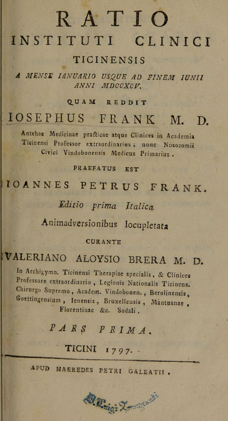 RATIO INSTITUTI CLINICI TICINENSIS A MENSE lANUARlO USQUE AD FINEM lUNll ANNI MDCCXCU. Q.U AM REDDIT lOSEPHUS FRANK M. D. Antehac Medicinae pradicae atque Clinices in Academia Ticinensi Professor extraordinarius i nunc Nosocomii Civici Vindobonensis Medicus Primarius . PRAEFATUS EST 'lOANNES PETRUS FRANK. Editio ^rima halica Animadversionibus locupletata CURANTE VALERIANO ALOYSIO BRERA M. D. In Archigymn. Ticinensi Therapiae specialis, & Clinices Professore extraordinario , Legionis Nationalis Ticincns. Chirurgo Supremo, Academ, Vindobonen., Berolinensis, Goettingensium , lenensis , Bruxelleusis , Mbtuanae , Florentinae &c. Sodali . PARS PE ima, ■ TICINI 1797. -  -—i—— \ apud haeredes PETRI GALEATU .