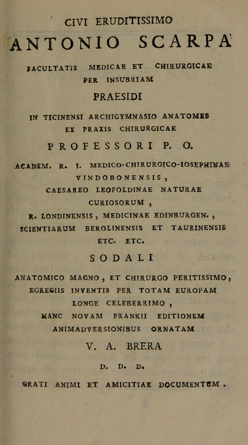 ' CIVI ERUDITISSIMO ANTONIO SCARPA FACULTATIS MEDICAE ET CHIRURGICAE PER INSUBRIAM PRAESIDI IH TICINENSI ARCHIGYMNASIO ANATOMES EX PRAXIS CHIRURGICAE PROFESSORI P. O. ACADEM. R. I. MEDICO-CHIRURGICO-IOSEPHINAE' VTNDOBONENSIS , CAESAREO lEOPOLDINAE NATURAE CURIOSORUM , R. LONDINENSIS , MEDICINAE EDINBURGEN. , SCIENTIARUM BEROLINENSIS ET TAURINENSIS ETC. ETC. SODALI ANATOMICO MAGNO, ET CHIRURGO PERITISSIMO, EGREGIIS INVENTIS PER TOTAM EUROPAM LONGE CELEBERRIMO , HANC NOVAM FRANKII EDITIONEM ANIMADVERSIONIBUS ORNATAM V. A. BRERA D. D. D. GRATI ANIMI ET AMICITIAE DOCUMENTBM
