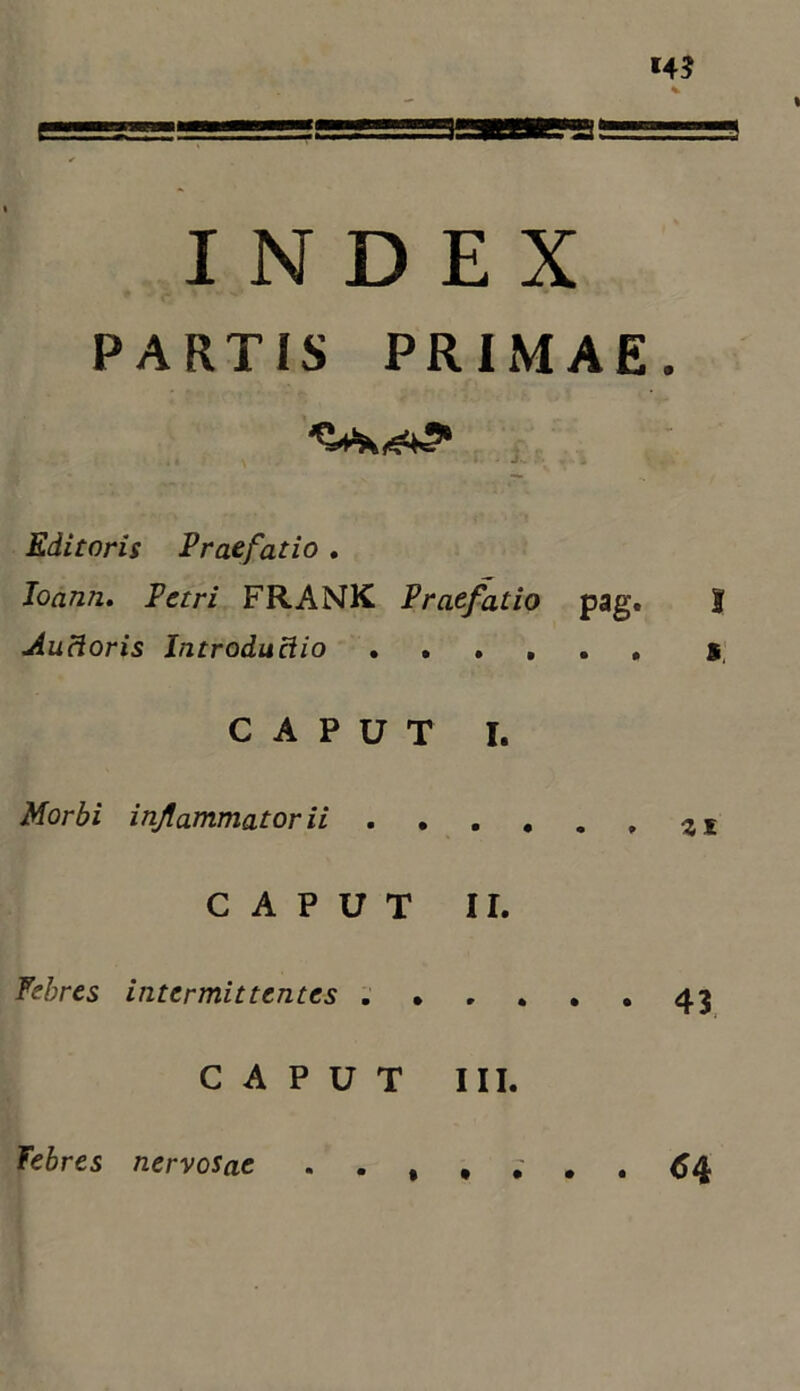 INDEX PARTIS PRIMAE. Editoris Praefatio , Joann, Petri FRANK Praefatio pag» I Auctoris Introductio CAPUT I. Morbi injlammatorii CAPUT II. febres intermittentes 43 CAPUT III. • • • • Febres nervosae . ^4