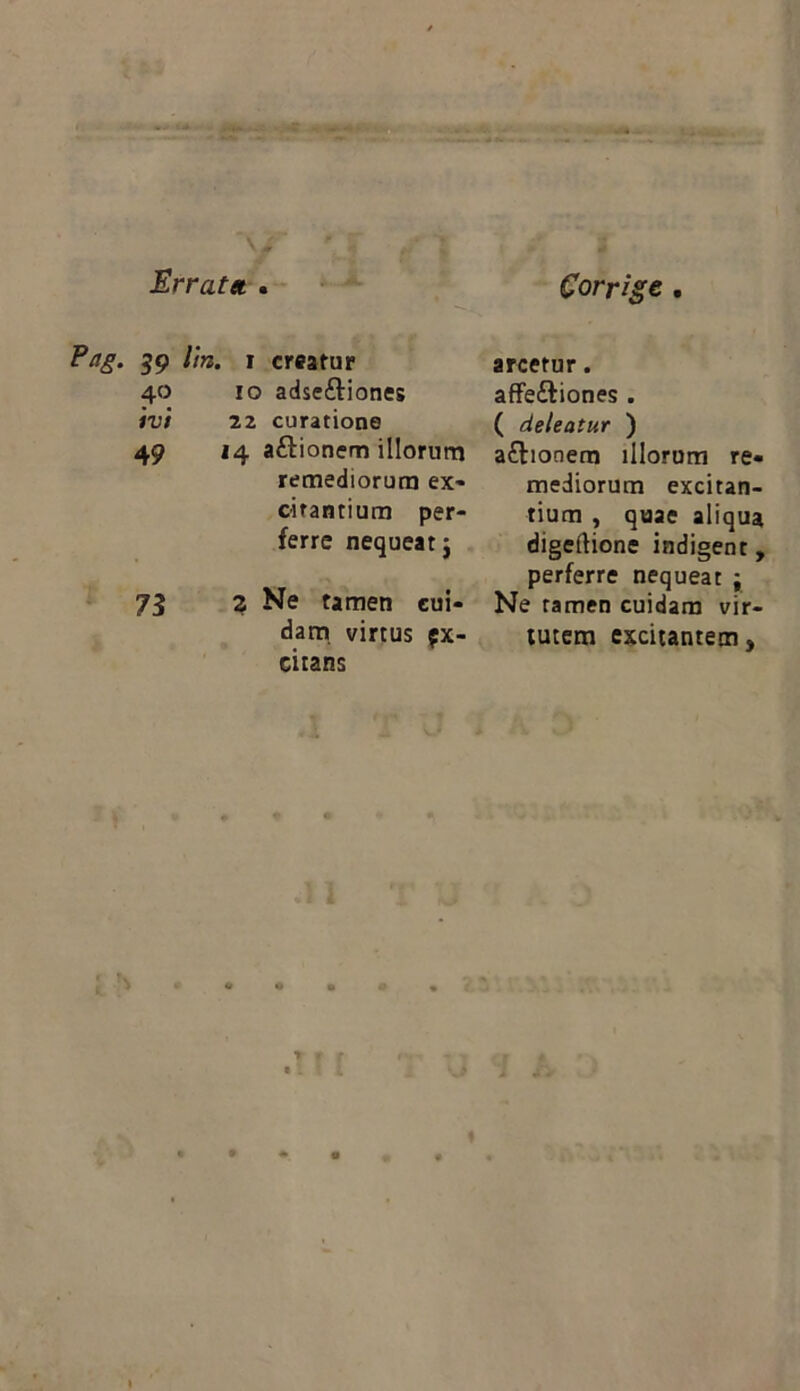 Errat» . Corrige . 59 l’m. I creatur arcetur. 40 10 adseftiones aflfeftiones . ivi 22 curatione ( deleatur ) 49 14 aftionern illorum aftionem illorum re- remediorum ex- mediorum excitan- citantium per- tium , quae aliqua ferre nequeatj digeftione indigent, perferre nequeat j 73 2 Ne tamen cui- Ne tamen cuidam vir- dam virtus px- ciians tutem excitantem»