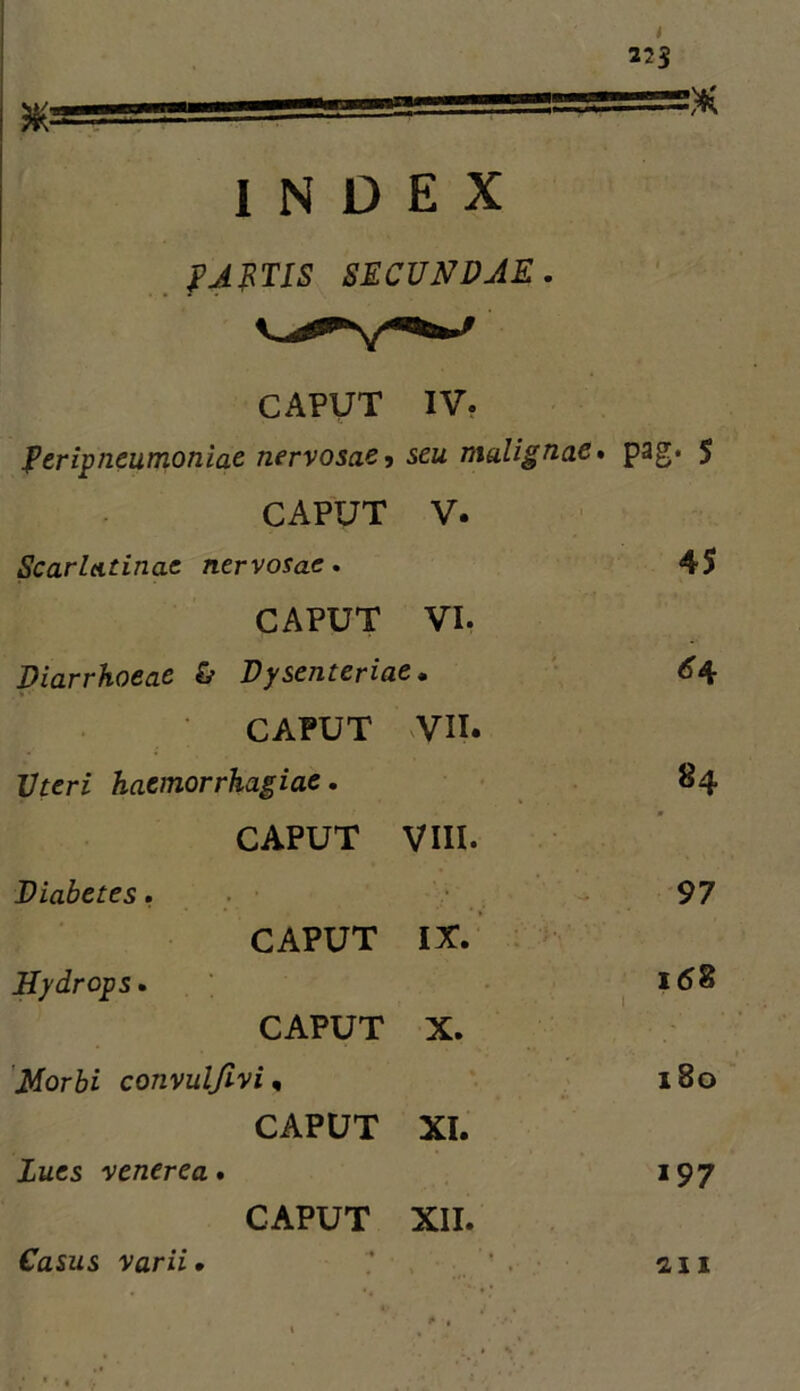 I 225 ==)K CAPUT IV. peripneumoniac nervosae^ seu malignae» pag. 5 CAPUT V. Scarlatinae nervosae» 45 CAPUT VI. piarrhoeae & Dysenteriae, • 6^ CAPUT VII. Uteri haemorrhagiae, 84 CAPUT VIII. Diabetes. - 97 CAPUT IX. Hydrops, • ■ CAPUT X. 'Morbi convulfivi, 180 CAPUT XI. lues venerea, 197 CAPUT XII. INDEX fJimS SECUNDAE Casus varii • 2,11