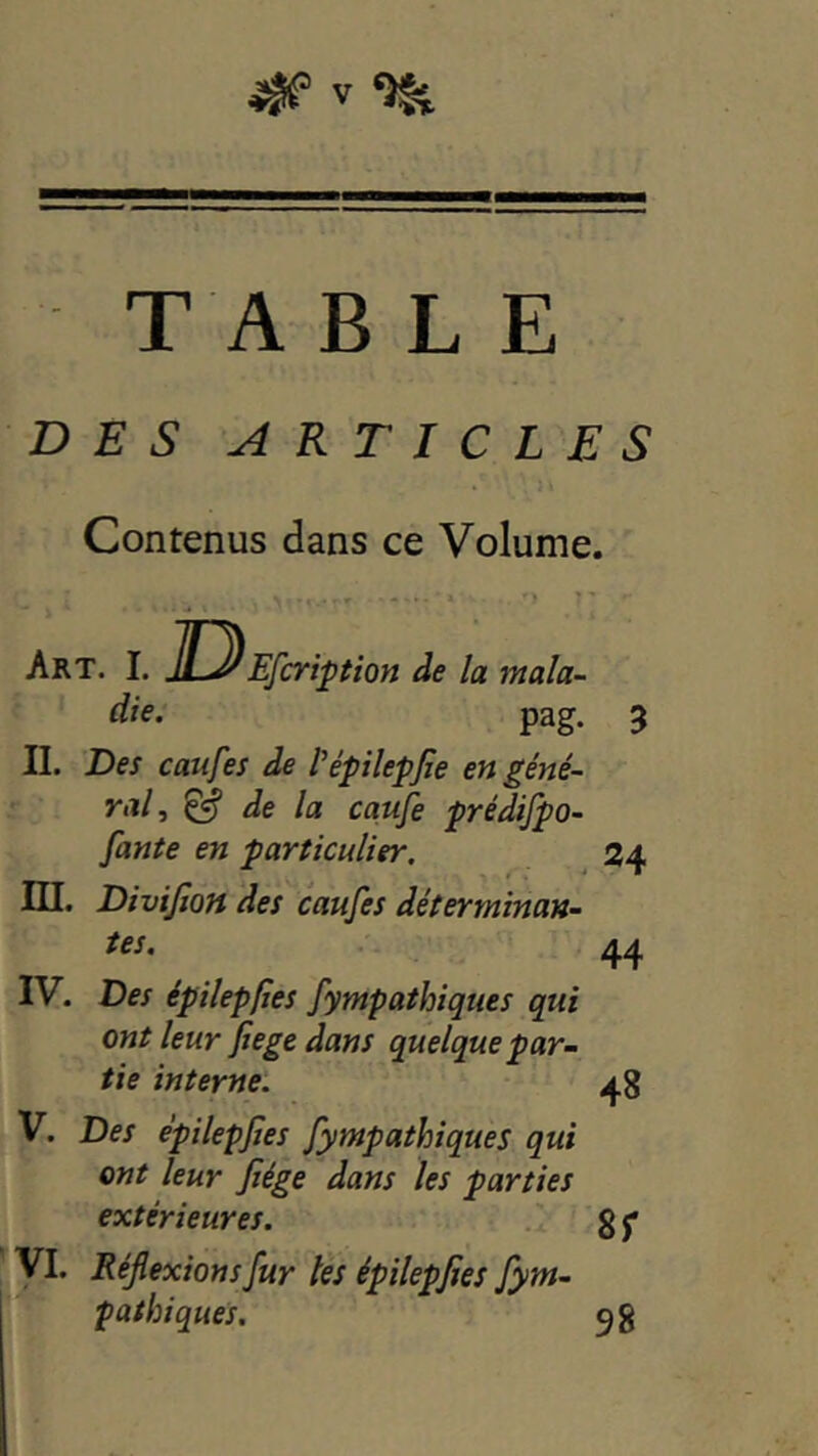 TA BLE DES ARTICLES Contenus dans ce Volume. Art. L ]D die. Efcription de la mala- Pag- 3 IL 'Des caufes de fépilepfie en géné- ral, & de la caufe prédifpo- fante en particulier, 24 ni. Divijioft des caufes déterminan- tes. 44 IV. Des épilepfies fympathiques qui ont leur fiege dans quelque par- tie interne. V. Des épilepfies fympathiques qui ont leur fiége dans les parties extérieures. yi. Réflexions fur lès épilepfies fym- pathiques. 48 8r 98