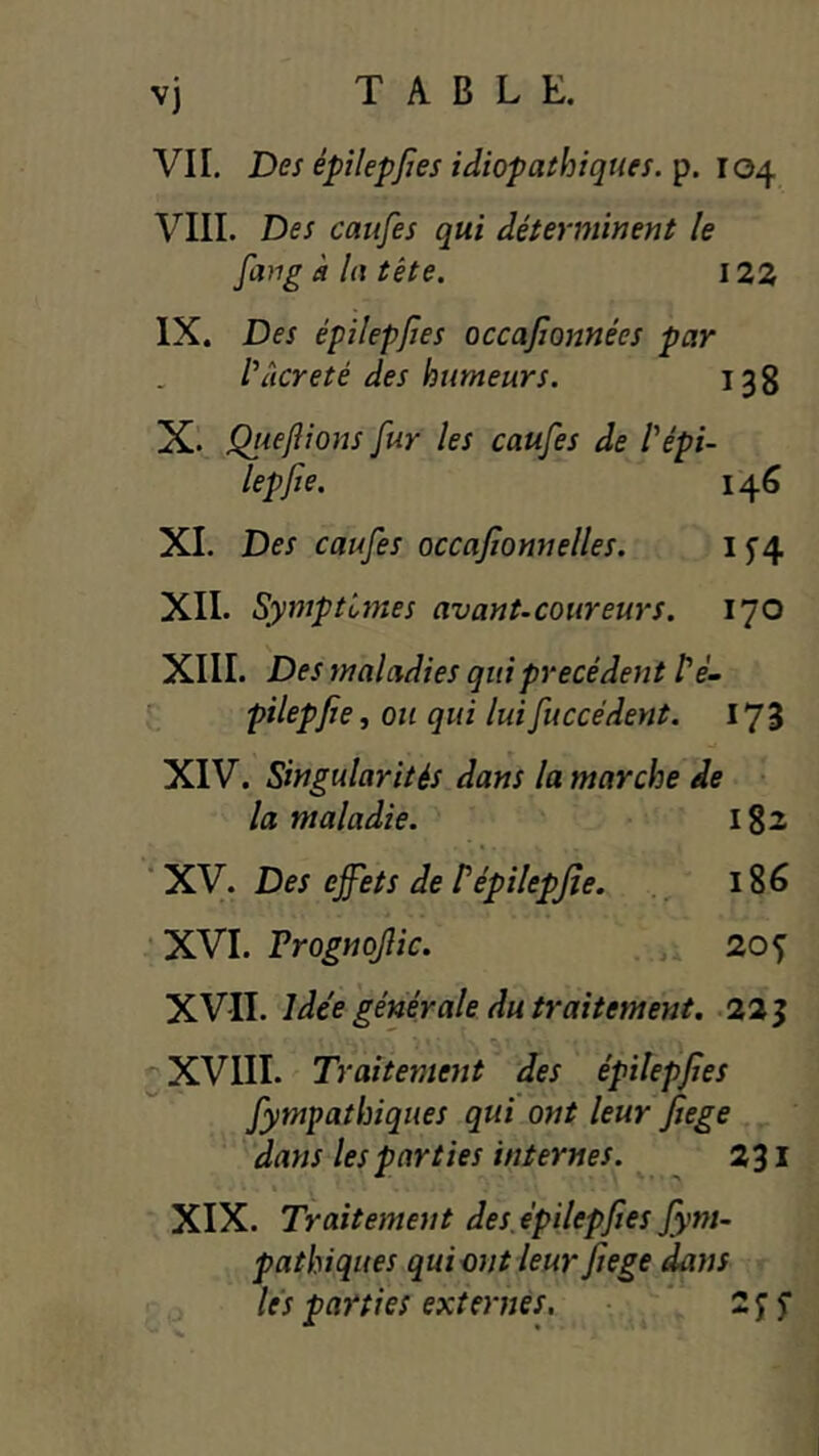 v) VII. Des épilepjies idiopathiques, p. 104 VIII. Des caufes qui déterminent le fang à la tète. 123 IX. Des épilepjîes occafionnées par t’îicreté des humeurs. 138 X. Queftions fur les caufes de Pépi- lepfte. 146 XL Des caufes occajîonnelles. I5’4 XIL Symptômes avant-coureurs. 170 XIII. Des maladies qui précédent /’eL pilepjie, ou qui luifuccédent. 173 XIV. Singularités dans la marche de la maladie. Igz XV. Des effets de Pépilepjte. 186 •XVI. Vrognoflic. 20^ XVII. Idée générale du traitement. 225 ^ XVIII. Traitement des épilepjîes fympathiques qui ont leur Jiege dans les parties internes. 231 XIX. Traitement des épilepjîes fym- pathiques qui ont leur Jîege dans lés parties externes, ‘ 2 y f