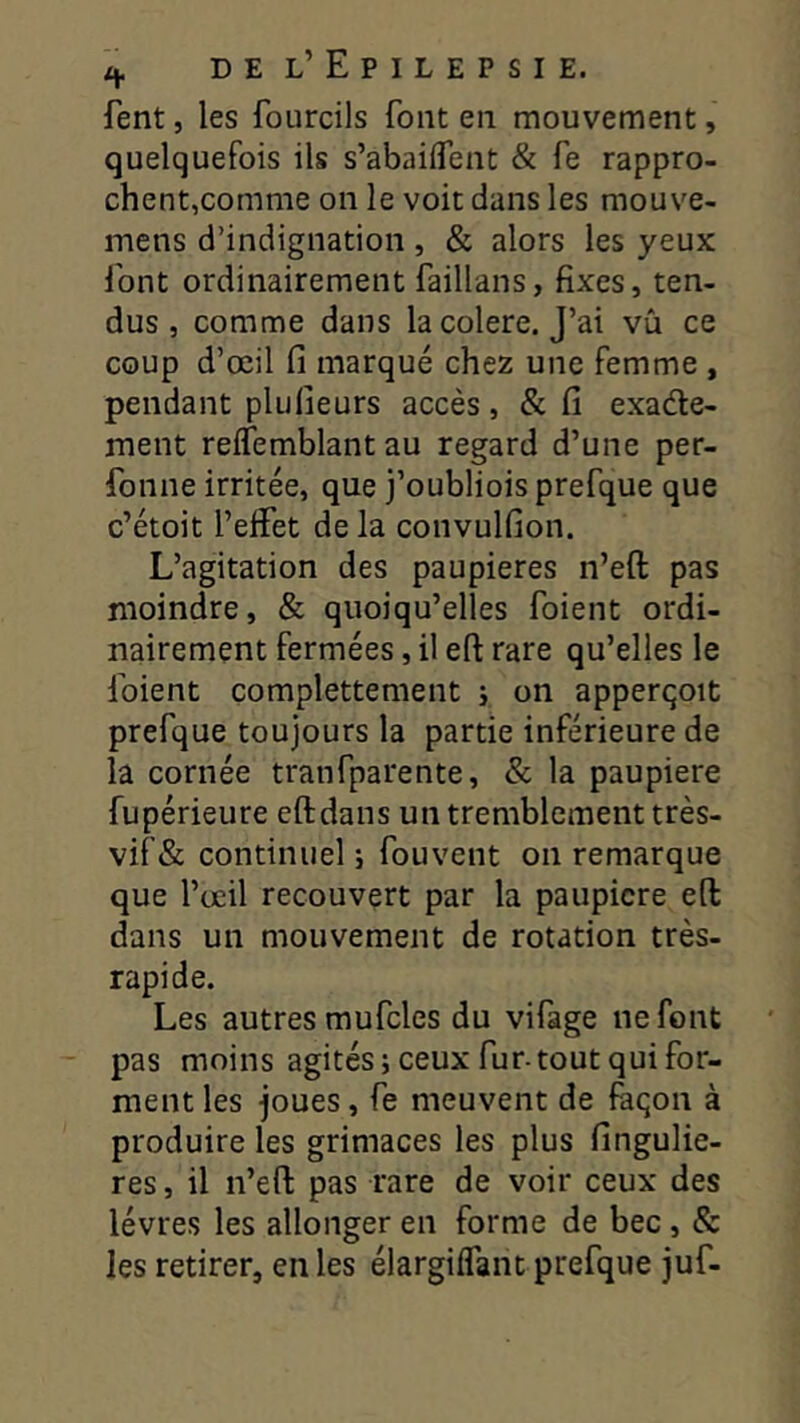 fent, les fourcils font en mouvement, quelquefois ils s’abaiiTent & fe rappro- chent,comme on le voit dans les mouve- mens d’indignation , & alors les yeux font ordinairement faillans, fixes, ten- dus, comme dans la colere. J’ai vù ce coup d’œil fi marqué chez une femme , pendant plufieurs accès, &fi exade- ment relfemblant au regard d’une per- fonne irritée, que j’oubliois prefque que c’étoit l’effet de la convulfion. L’agitation des paupières n’eft pas moindre, & quoiqu’elles foient ordi- nairement fermées, il eft rare qu’elles le foient complettement ; on apperqoit prefque toujours la partie inférieure de la cornée tranfparente, & la paupière fupérieure eft dans un tremblement très- vif& continuel ; fouvent on remarque que l’œil recouvert par la paupicre eft dans un mouvement de rotation très- rapide. Les autres mufcles du vifage ne font pas moins agités; ceux fur-tout qui for- ment les joues, fe meuvent de faqon à produire les grimaces les plus fingulie- res, il n’eft pas rare de voir ceux des lèvres les allonger en forme de bec , & les retirer, en les élargiffant prefque juf-