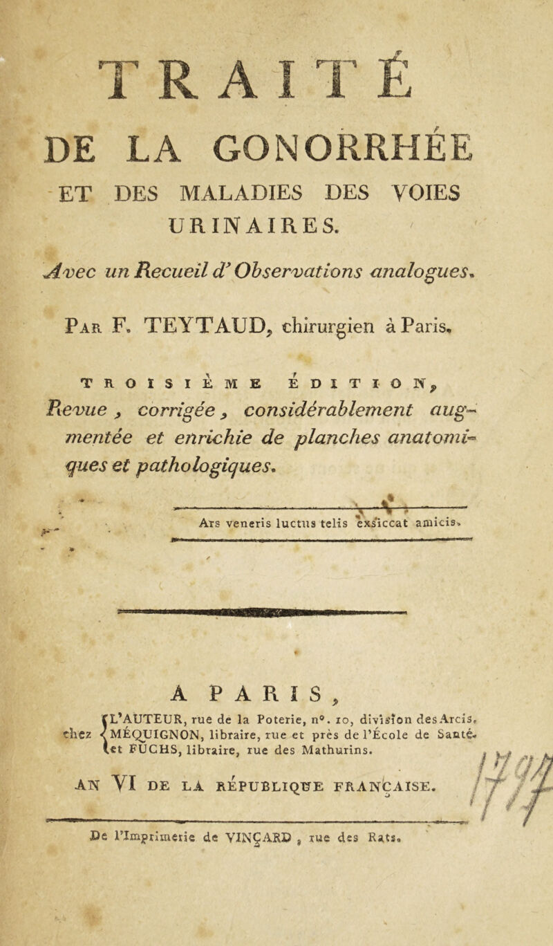 TRAITE DE LA GONORRHÉE ET DES MALADIES DES VOIES URINAIRES. Avec un Recueil Observations analogues* Par. F. TEYTAUD, chirurgien à Paris, TROISIÈME EDITION, Revue, corrigée, considérablement aiig-^ mentée et enrichie de planches anatomi^ ques et pathologiques* Ars veneris luctus telis exs*iccat aniicis. » A PARIS, f L’AUTEUR, rue de la Poterie, n®. lo, division desArcis, chez aMÉQUIGNON, libraire, rue et près de l’École de Santé- (et FUCHS, libraire, rue des Mathurins. AN VI DE LA REPUBLIQUE FRANÇAISE. / De rimprlmetie de VINÇARD , rue des Rats.