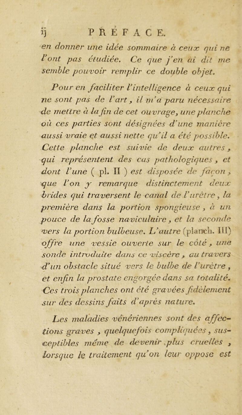 ij PRÉFACE. en donner une idée sommaire à ceux qui ne Vont pas étudiée* Ce que j'en ài dit me semble pouvoir remplir ce double objet. Pour en faciliter Vintelligence à ceiioc qui ne sont pas de Vart y il m'a paru nécessaire de mettre à la fin de cet ouvrage y une planche ou ces parties sont désignées d'une manière aussi vraie et aussi nette qu il a été possible. Cette planche est suivie de deux autres y qui représentent des cas pathologiques y et dont Vune ( pl. lî ) est disposée de façon y que Von y remarque distinctement deux brides qui traversent le canal de Vurètre, la première dans la portion spongieuse y à un pouce de la fosse naviculaire y et la seconde vers la portion bulbeuse. L'autre (plancii. lü) office une vessie ouverte sur le côté y une sonde introduite dans ce viscère y au travers d'im obstacle situé vers le bulbe de l'urètre , et enfin la prostate engorgée dans sa totalité. Ces trois planches ont été gravées jldèlement sur des dessins faits d'après nature. Les maladies vénériennes sont des affec-^ lions graves y quelquefois compliquées, sus^ ceptibles meme de devenir .plus cruelles y lorsque le traitement quon leur oppose est