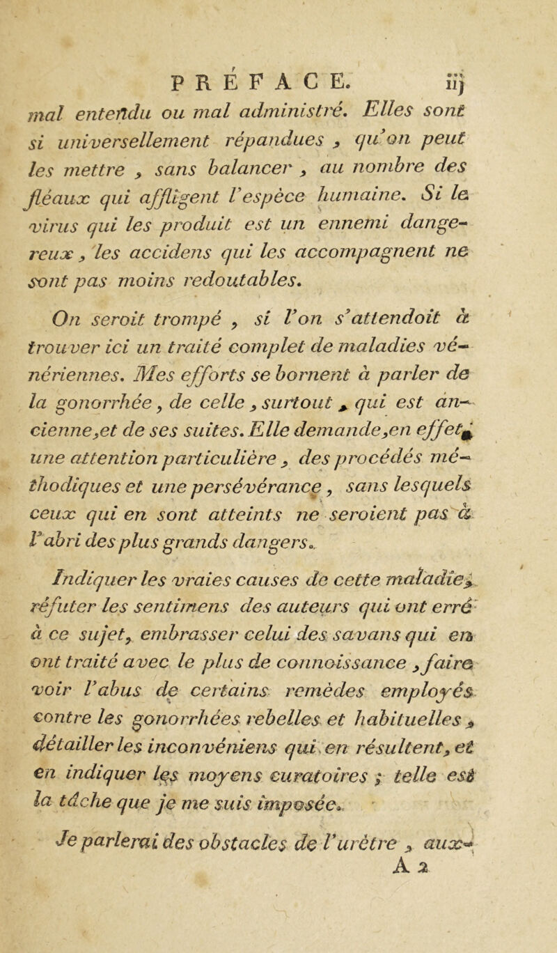 PREFACE. iîj mal entendu ou mal administï'é. Elles sont si universellement répandues y cjidon peut les mettre ^ sans balancer , au nombre des Jléauæ qui affligent l espèce humaine. Si le virus qui les produit est un ennemi dange^ veux y 'les accidens qui les accompagnent ne sont pas moins redoutables. On seroit trompé , si Von s^attendoit à trou ver ici un traité complet de maladies vé-^ nériennes. Mes efforts se bornent à parler de la gonorrhée y de celle ^ surtout ^ qui est àn-^ cienneyet de ses suites. Elle demandeyCn effet^ une attention particulière ^ des procédés mé~- îliodiqiies et une persévérance, sans lesquels ceux qui en sont atteints ne seraient pas à V ahri des plus grands dangers.. Indiquer les vraies causes de cette maladiei. réfuter les sentiinens des auteurs qui ont erré‘ à ce sujet y embrasser celui des savans qui eu ont traité avec le plus de connoissance yfairo voir Vabus de certains remèdes employés contrôles gonorrhées rebelles et habituelles détailler les inconvéîiiens quLen résultent ^ et en indiquer l^s moyens curatoires ; telle esé la tâche que je me suis imposée.. Je parlerai des obstacles de Vurètre j» aux^^ A %