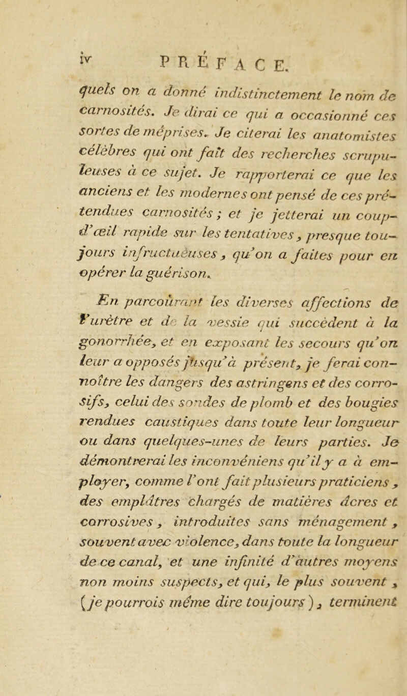 carnosites. Je dirai ce qui a occasionné ces sortes de méprises J Je citerai les anatomistes célèbres qui ont fait des recherches scrupu^ leuses à ce sujet. Je rapporterai ce que les anciens et les modernes ont pensé de ces pré^ tendues carnosites ; et je jetterai un coup^ d ceil rapide sur les tentatives ^ presque tou-- jours infructaèuses ^ qu on a faites pour en opérer la guérison, Rn parcourant les diverses affections de î m'être et de la vessie oui succèdent à la i gonorrhée y et en eæposant les secours qu on leur a opposés jlisqu à présent^ je ferai con- naître les dangers des astringens et des corro- sifs, celui des sondes de plomb et des bougies rendues caustiques dans toute leur longueur ou dans quelques-unes de leurs parties. Je démontrerai les inconvéniens quily a à em- ployer^ comme Vont fait plusieurs praticiens ^ des emplâtres 'chargés de matières âcres et corrosives , introduites sans ménagement , ' souvent avec violence, dans toute la longueur de ce canaly et une infinité d^autres moyens non moins suspects, et qui, le plus souvent , je pourrais même dire toujours) , terminent