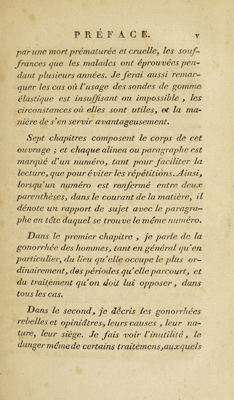 -par une mort prématurée et cruelle^ les souf- frances que les malades ont éprouvées pen- dant plusieurs années. Je ferai aussi remar- quer les cas où Vusage des sondes de gomme élastique est insuffisant ou impossible ^ les circonstances où elles sont utiles, et la ma-* nière de s’en servir avantageusement. Sept chapitres composent le corps de cet ouvrage ; et chaque alinea ou paragraphe est marqué d’un numéro, tant pour faciliter la lecture, que pour éviter les répétitions. Ainsi, lorsqu’un numéro est renfermé entre deuæ parenthèses, dans le courant de la matière^ il dénote un rapport de sujet avec le paragra- phe en tête duquel se trouve le même numéro. Dans le premier chapitre , je parle de la gonorrhée des hommes, tant en général qu’en particulier^ du lieu qu elle occupe le plus or- dinairement, des périodes qu elle parcourt, et du traitement qu’on doit lui opposer, dans tous les cas. Dans le second, je décris les gonorrhées rebelles et opiniâtres, leurs causes , leur na- ture^ leur siège.- Je fais voir Vinutilité , le danger même de certains traitemens,auxquels