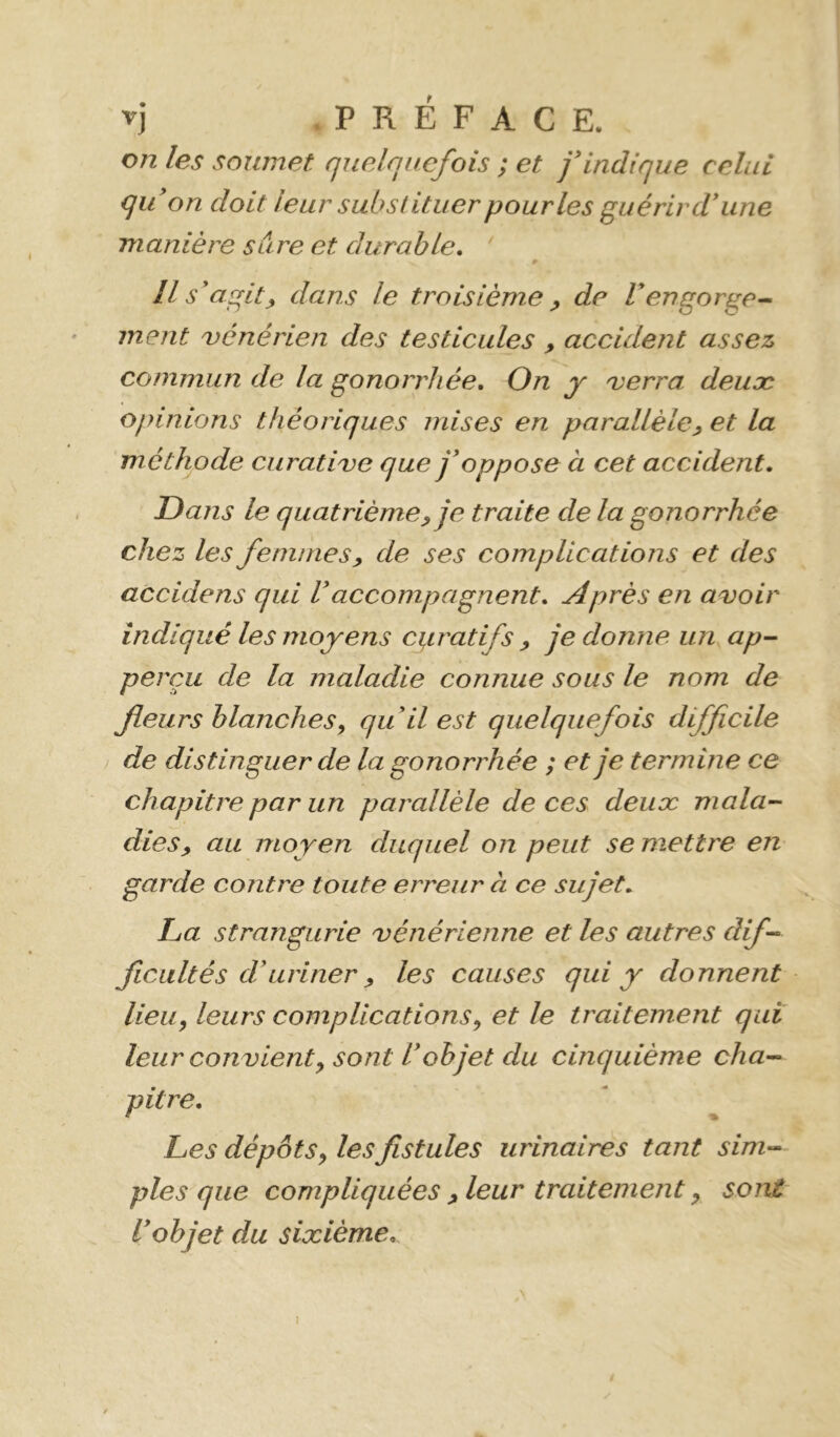 on les soumet quelquefois ; et f indique celui qu on doit leur substituer pour les guérir d* une manière sure et durable, ' # Ils agit J, dans le troisième ^ de V engorge-- ment uénérien des testicules , accident assez commun de la gonorrhée. On y 'verra deuæ opinions théoriques mises en parallèle^ et la méthode curati've que j'oppose à cet accident. Dans le quatrième^ je traite de la gonorrhée chez les femmes^ de ses complications et des accidens qui Vaccompagnent. Après en a<voir indiqué les moyens cgratifs ^ je donne un, ap- perçu de la maladie connue sous le nom de fleurs blanches y qu'il est quelquefois difficile / de distinguer de la gonorrhée ; et je termine ce chapitre par un parallèle de ces deuæ mala- dies, au moyen duquel on peut se mettre en garde contre toute erreur à ce sujet, La strangurie 'vénérienne et les autres dif- ficultés d'uriner , les causes qui y donnent lieu, leurs complications, et le traitement qui leur con vient, sont l'objet du cinquième cha- pitre. Les dépôts, les fistules urinaires tant sim- ples que compliquées , leur traitement, sont l'objet du sixième. (