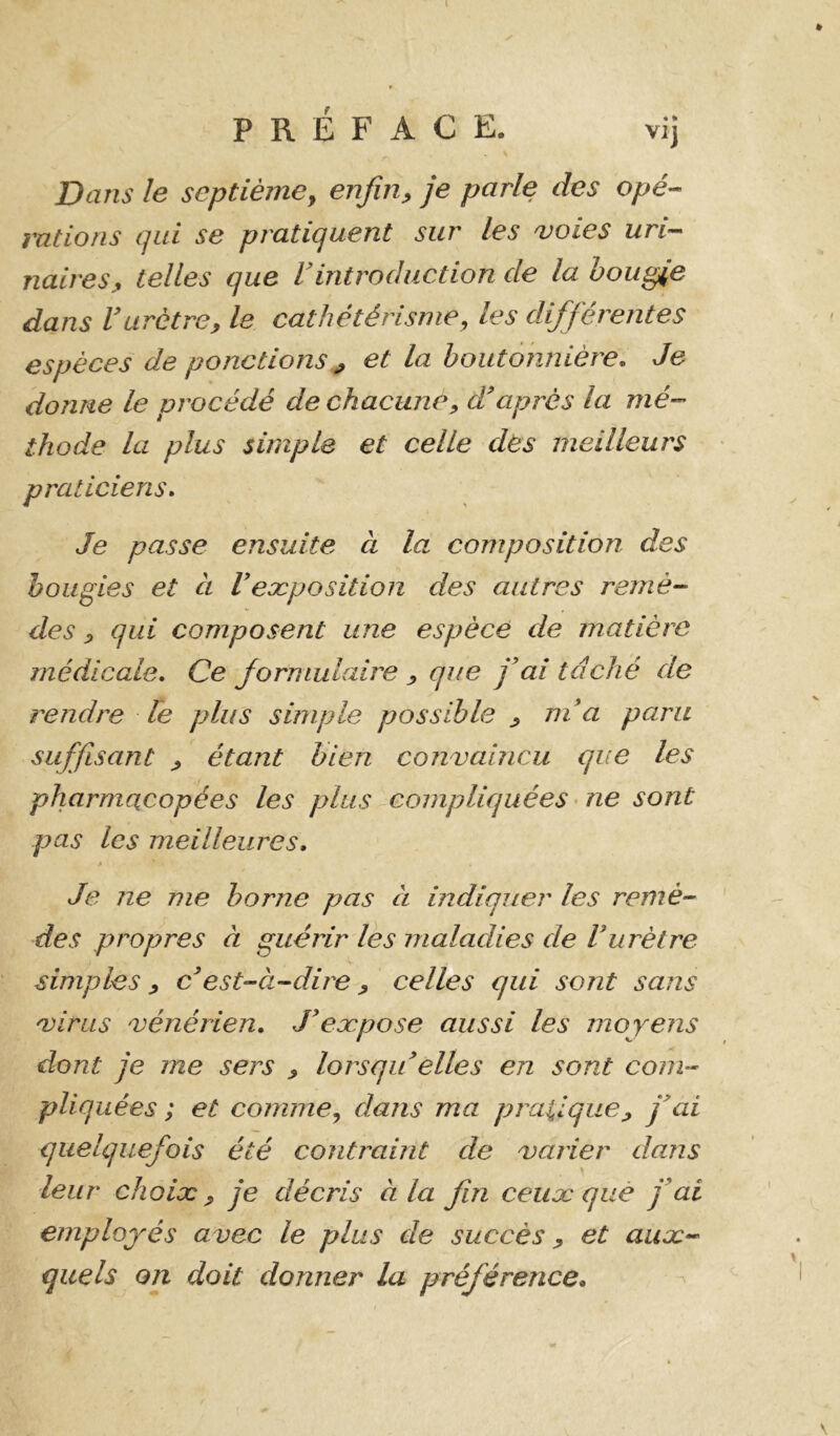 l PRÉFACE. vij Dans le septième y enfiiiy je parle des opé- mtions qui se pratiquent sur les voies uri-- naireSj, telles que Vintroduction de la bougie dans V urètre, le cathétérisme y les différentes espèces de ponctions ^ et la boutonnière. Je donne le procédé de chacune, d'après la mé- thode la plus simple et celle des meilleurs praticiens. Je passe ensuite à la composition des bougies et à Veæposition des autres remè- des , qui composent une espèce de matière médicale. Ce formulaire , que fai tâché de rendre le plus simple possible , ni a paru suffisant , étant bien convaincu que les pharmacopées les plus compliquées’ne sont pas les meilleures, à Je ne me borne pas à indiquer les remè- des propres à guérir lés maladies de Vurètre simples , c'est-à-dire , celles qui sont sans virus vénérien, J'eæpose aussi les moyens dont je me sers , lorsqu elles en sont com- pliquées ; et comme y dans ma pratique, j'ai quelquefois été contraint de varier dans leur choix, je décris à la fin ceux que j'ai employés avec le plus de succès, et aux- quels on doit donner la préférence.