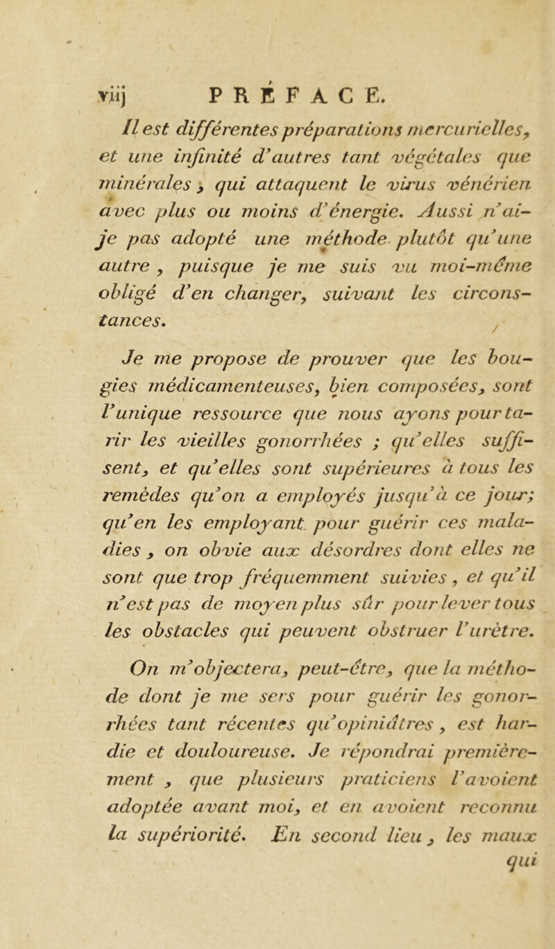 Il est différentes préparations mercurielles^ et une infinité d\iutres tant ojégétalcs que minérales > qui attaquent le uirus 'vénérien avec plus ou moins d'énergie. Aussi n ai- je pas adopté une méthode, plutôt qu une autre , puisque je me suis vu moi-méme obligé den changer^ suivant les circons- tances. Je me propose de prouver que les bou- gies médicamenteuses^ bien composées^ sont runique ressource que nous ayons pour ta- rir les vieilles gonorrhées ; qu elles suffi- sent y et qu elles sont supériemvs à tous les remèdes qu on a employés jusqu à ce jour; qu en les employant, pour guérir ces mala- dies y on obvie auæ désordres dont elles ne sont que trop fréquemment suivies ^ et qu d n est pas de moyen plus sûr pour lever tous les obstacles qui peuvent obstruer Vurètre. On nd objectera y peut-être y que la métho- de dont je me sers pour guérir les gojior- rhées tant récentes qu opiniâtres, est har- die et douloureuse. Je répondrai première- ment y que plusieurs praticiens Vavoicnt adoptée avant moiy et en a voient reconnu la supériorité. En second lieu y les maiiæ qui