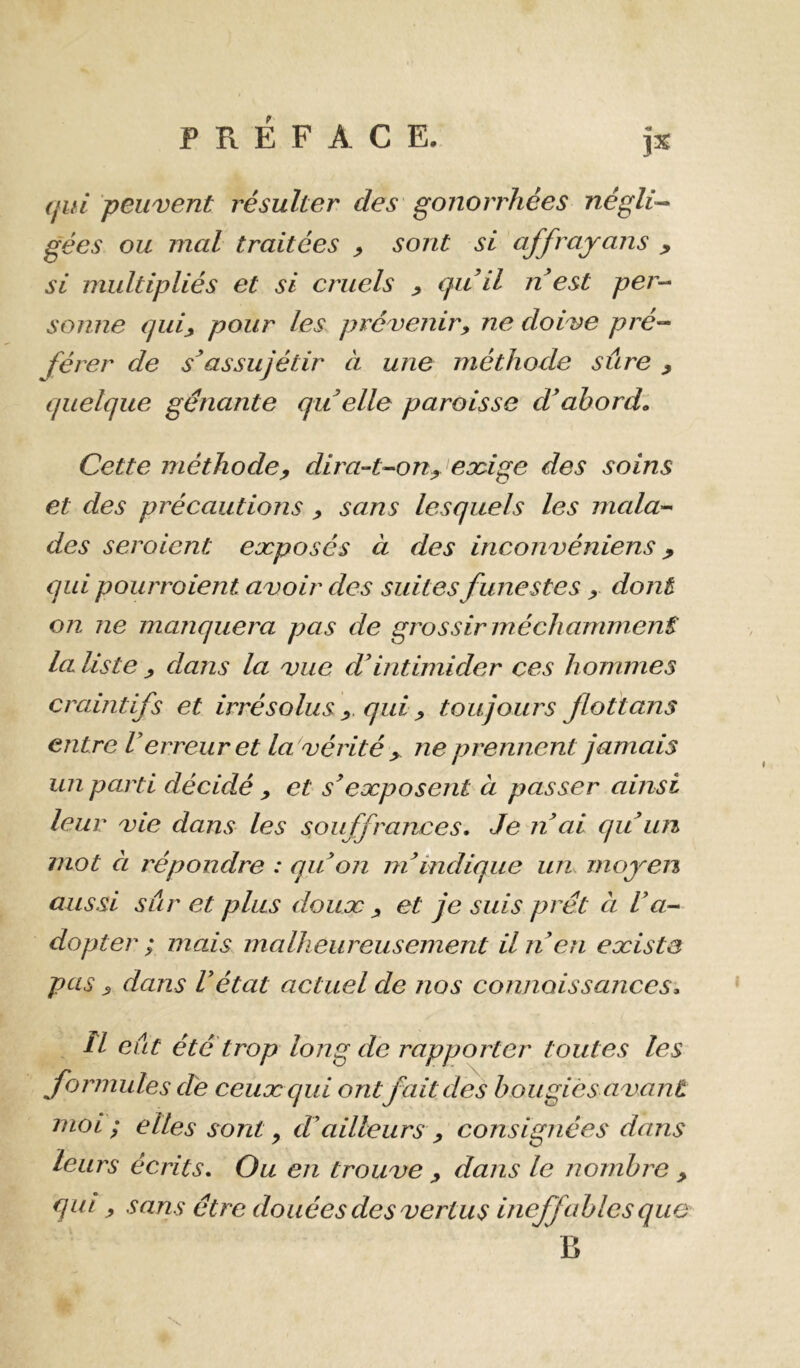 (fui peuvent résulter des gonorrhées négli^ gées ou mal traitées ^ sont si affrajrans ^ si multipliés et si cruels ^ qiiil n est per-- sonne qui^ pour les prévenir y ne doive pré-- férer de s^ as sujé tir à une méthode sûre , quelque gênante qu elle paroisse dabordl Cette méthode y dira-t-ouy eoùge des soins et des précautions y sans lesquels les mala- des seraient exposés à des inconvéniens y qui pourraient avoir des suites funestes y dont on ne manquera pas de grossir méchamment la liste y dans la vue ddntimider ces hommes craintifs et irrésolus y. qui y toujours fiottans entre Verreur et la vérité y ne prennent jamais un parti décidé y et s^exposent à passer ainsi leur vie dans les souffrances. Je n ai qu im mot CL l'épondre : qu on ni indique un. moyen aussi sur et plus doux y et je suis prêt à l'a- dopter ; mais malheureusement il n en existe pas y dans Vétat actuel de nos connaissances* îl eût été'trop long de rapporter toutes les formules dé ceux qui ont fait des bougies avant moi ; elles sont y cVailleurs y consignées dans leurs écrits. Ou en trouve y dans le nombre , qui y sans être douées des vertus ineffables que B