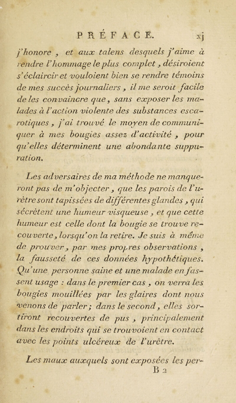 fJionore , et aux talens desquels j*aime à rendre F hommage le plus complet ^ désiroient s’éclaircir et voulaient bien se rendre témoins de mes succès journaliers > il me serait facile de les con vaincre que ^ sans exposer les ma-- lades à Faction violente des substances esca- rotiques , j^ai trouvé le moyen de communi- quer à mes bougies assez d*activité > pour qu elles déterminent une abondante suppu- ration. Les adversaires de ma méthode ne manque-* ront pas de m^objecter ^ que les parois de Fu- rètresont tapissées de différentes glandes ^ qui sécrètent une humeur visqueuse ^ et que cette humeur est celle dont la bougie se trouve re- couverte ^lorsqu onia retire, Je suis à meme de prouver y par mes propres observations , la fausseté de ces données hypothétiques, QiF une personne saine et une malade en fas- sent usage : dans le premier cas y on verra les bougies mouillées par les glaires dont nous venons de parler; dans le second y elles sor- tiront recouvertes de pus y principalement dans les endroits qui se trouvoient en contact avec les points ulcéreux de Furètre, Les maux auxquels sont exposées les per-