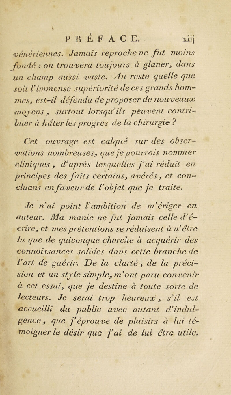 'vénériennes. Jamais reproche ne fut moins fondé : on trouvera toujours à glaner^ dans un champ aussi vaste. Au reste quelle que soit rimmense supériorité de ces grands hom- mes^ est Al défendu de proposer de nouveaux mojens P surtout lorsqu’ils peuvent contri’^ huer à hâter les progrès de la chirurgie ? Cet ouvrage est calqué sur des ohser-- vations nombreuses ^ que je pourrais nommer cliniques ^ d’après lesquelles j’ai réduit en principes des faits certains^ avérés y et con-^ cluans en faveur de l’objet que je traite. Je n ai point l’ambition de m’ériger en auteur. Ma manie ne fut jamais celle d’é- crirep et mes prétentions se réduisent à n être lu que de quiconque cherche à acquérir des connaissances solides dans cette branche de l’art de guérir. De la clarté y de la préci-- sion et un sty le simpley m’ont paru convenir à cet essaiy que je destine à toute sorte de lecteurs. Je serai trop heureux y s’il est accueilli du public avec autant d’imlul-^ gence y que j’éprouve de plaisirs à lui té- moigner le désir que j’ai de lui être utile.