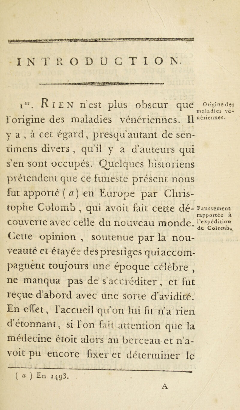 -INTRODUCTION. 1^. Ri EN nest plus obscur que orîgîncd l’origine des maladies vénériennes. H y a , à cet égard, presqu’autant de sen- timens divers, qu’il y a d’auteurs qui s’en sont occupés. Quelques historiens prétendent que ce funeste présent nous fut apporté [a] en Europe par Chris- top’rie Colomb , qui avoit fait cette dé- f aiissement rapportée à couverte avec celle du nouveau monde. de Colomb». Cette opinion , soutenue par la nou- veauté et étayée des prestiges quiaccom- pagnent toujours une époque célèbre , ne manqua pas de s’accréditer , et fut reçue d’abord avec une sorte d’avidité. détonnant, si Ton fait attention que la médecine étoit alors au berceau et n’a- voit pu encore fixer et déterminer le ( « ) En 1493. A tr .