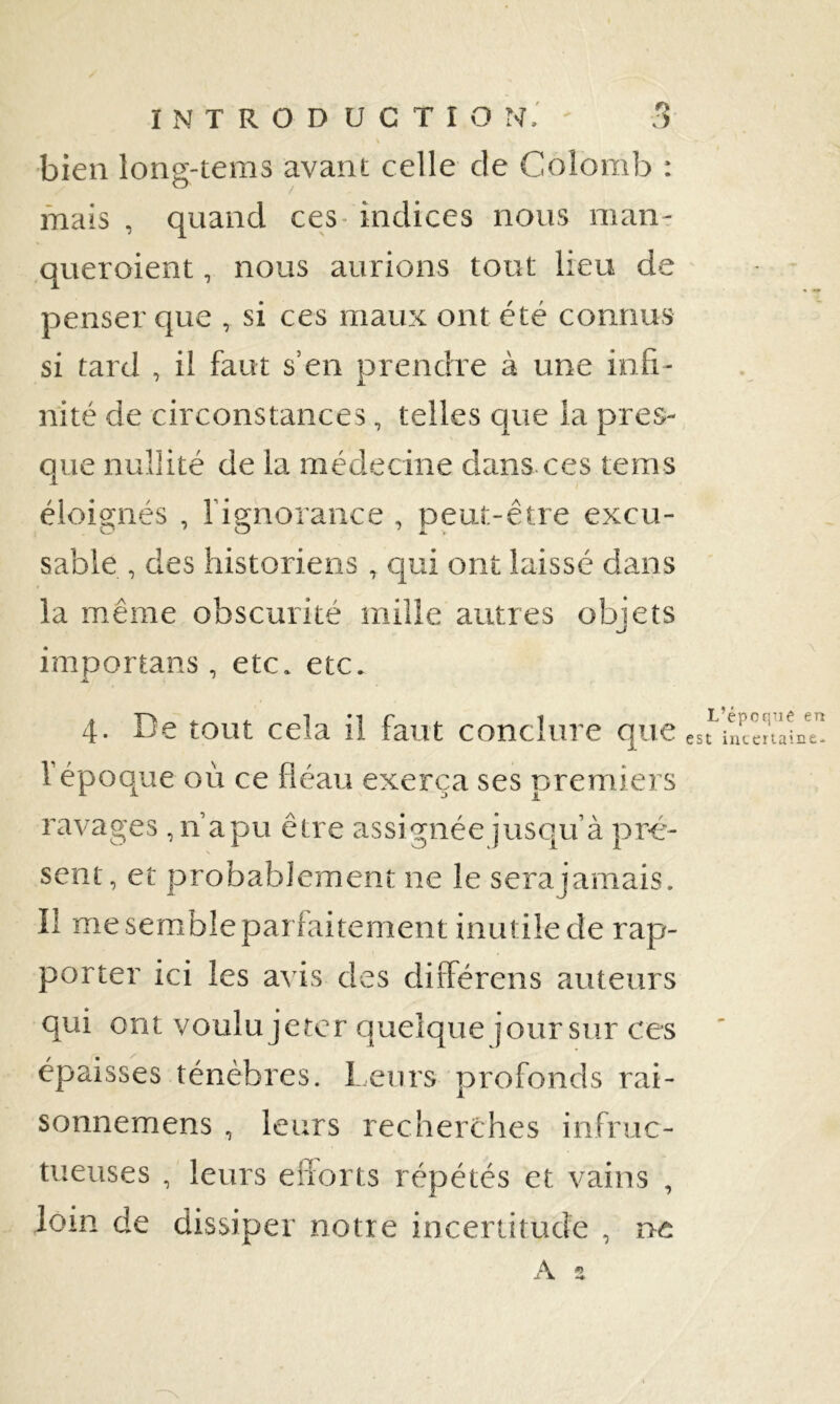 K bien long-tems avant celle de Colomb : mais , quand ces- indices nous man- ,queroient, nous aurions tout lieu de penser que , si ces maux ont été connus si tard , il faut s’en prendre à une infi- nité de circonstances, telles que la pres- que nullité de la médecine dans ces tems éloignés , rignorance , peut-être excu- sable , des historiens , cjui ont laissé dans la même obscurité mille autres obiets tjf importans, etc. etc. 4. De tout cela il faut conclure que e Vépoo^ue où ce fléau exerça ses premiers ravages ,n apu être assignée jusqu’à pré'- sent, et probablement ne le serajamais. Il me semble parfaitement inutile de rap- porter ici les avis des différens auteurs qui ont voulu jeter quelque jour sur ces épaisses ténèbres. leurs profonds rai- sonnemens , leurs recherches infruc- tueuses , leurs enorts répétés et vains , loin de dissiper notre incertitude , ne A s L’épcqtie en t incertaine-