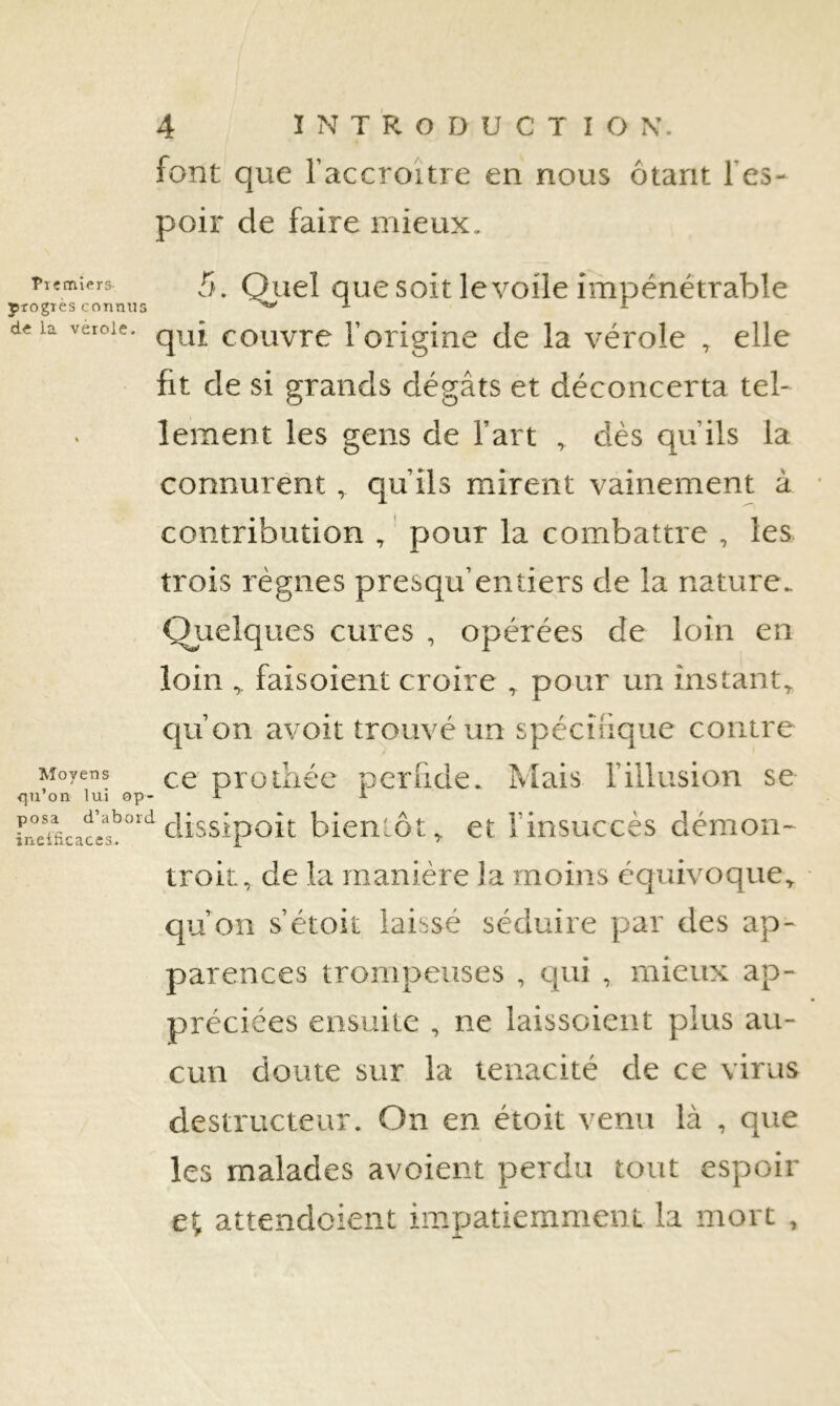 font que l’accroître en nous ôtant l’es- poir de faire mieux. fiçmiers 5^ Quel ouc soit le voile impénétrable progTCS coTintis ^ delà veroie. couvrc l’origine de la vérole , elle fit de si grands dégâts et déconcerta tel- lement les gens de l’art ^ dès qu’ils la connurent , qu’ils mirent vainement à contribution , pour la combattre , les trois règnes presqu’entiers de la nature. Quelques cures , opérées de loin en loin faisoient croire , pour un instant^ cju’on avoit trouvé un spécifique contre Moyens qq pioihéc pcrfide. Mais l’illusion se on lui op- A A bientôt^ et l’insuccès démon- troit, de la manière la moins équivoque^ qu’on s’étoit laissé séduire par des ap- parences trompeuses , cpii , mieux ap- préciées ensuite , ne laissoient plus au- cun doute sur la ténacité de ce virus destructeur. On en étoit venu là , que les malades avoient perdu tout espoir et attendcient impatiemment la mort ,