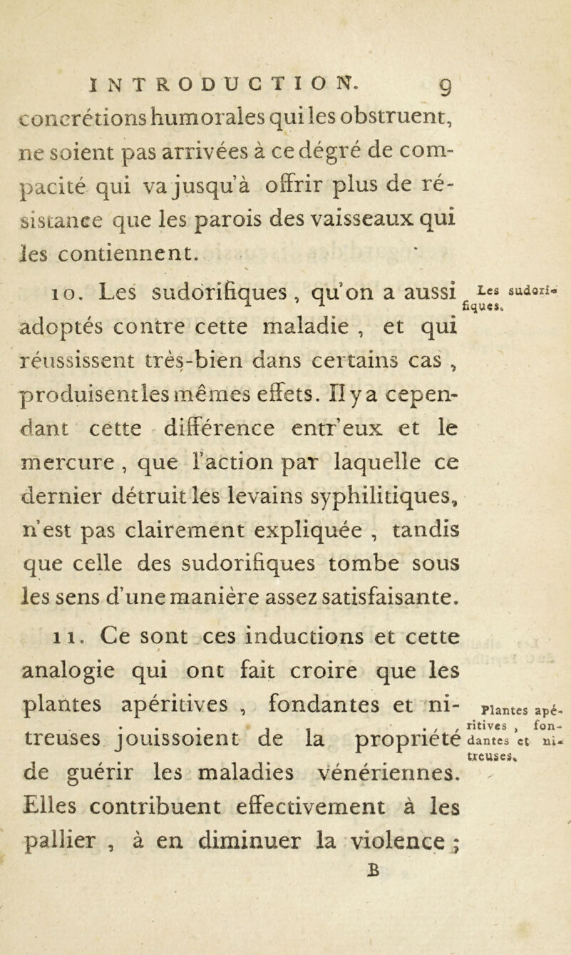 concrétions humorales qui les obstruent, ne soient pas arrivées à cedégré de com- pacité qui va jusqu’à olFrir plus de ré- sistance que les parois des vaisseaux qui les contiennent. 10. Les sudorifiques , qu’on a aussi adoptés contre cette maladie , et qui réussissent très-bien dans certains cas , produisentles mêmes effets. II y a cepen- dant cette différence entr’eux et le mercure , que l’action par laquelle ce dernier détruit les levains syphilitiques, n’est pas clairement expliquée , tandis que celle des sudorifiques tombe sous les sens d’une manière assez satisfaisante. 11. Ce sont,ces inductions et cette 9 analogie qui ont fait croire que les plantes apéritives , fondantes et ni- puâtes apé- I , ‘ / f rîtives , fon- treuses joLussoient de la propriété dames « m- ticuses* de guérir les maladies vénériennes. Elles contribuent effectivement à les pallier , à en diminuer la violence ; B