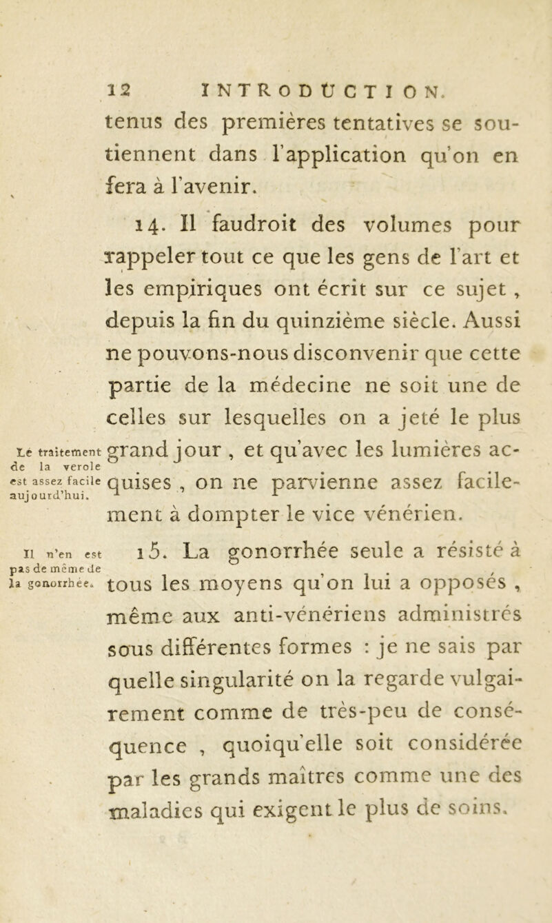 tenus des premières tentatives se sou- tiennent dans l’application qu’on en fera à l’avenir. \ 14. Il faudroit des volumes pour rappeler tout ce que les gens de l’art et les empiriques ont écrit sur ce sujet , depuis la fin du quinzième siècle. Aussi ne pouvons-nous disconvenir que cette partie de la médecine ne soit une de celles sur lesquelles on a jeté le plus Le traitement grand jour , et qu’avec les lumières ac- de la verole est assez facile quises , on ne parvienne assez facile- aujourd’hui. ’ -*• ment à dompter le vice vénérien. Il n’en est 1 5. La gonorrhée seule a résisté à pas de même de , ^ U gQHüirhée. tous les.moycns qu’on lui a opposes , même aux anti-vénériens administrés sous différentes formes : je ne sais par quelle singularité on la regarde vulgai- rement comme de très-peu de consé- quence , quoiqu’elle soit considérée par les grands maîtres comme une des •maladies qui exigent le plus de soins.