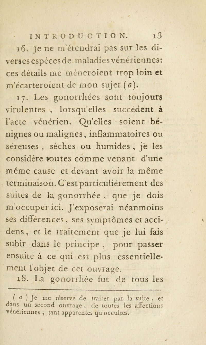 16. je ne m’étendrai pas sur les di- verses espèces de maladies vénériennes: ces détails me mèneroient trop loin et m’écarteroient de mon sujet (a). 17. Les gonorrhées sont toujours virulentes , lorsqu’elles succèdent à l’acte vénérien. Qu’elles soient bé- nignes ou malignes, inflammatoires ou séreuses , sèches ou humides , je les considère toutes comme venant d’une même cause et devant avoir la même I terminaison. C’est particulièrement des suites de la gonorrhée , que je dois m’occuper ici. J’exposerai néanmoins ses différences, ses symptômes etacci- dens, et ie traitement que je lui fais subir dans le principe , pour passer ensuite à ce qui est plus essentielle- ment l’objet de cet ouvrage. 18. La gonorrhée fut de tous les ( ^ ) Je me réserve de traiter par la suite , et dans tin second ouvrage , de toutes les affections vénériennes , tant apparentes qu’occultes.