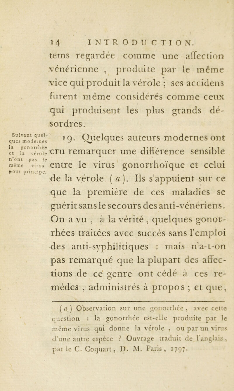 tems regardée comme une affection vénérienne , produite par le même vice qui produit la vérole ; ses accidens furent même considérés comme ceux qui produisent les plus grands dé- sordres. quëi'Todeme's'' C^uelqucs autcuTS modemcs Ont la gonorrhée T (T ' *11 et la veroie cru remarquer une dmerence sensible n'ont pas le , . 1 1 •• i • même virus entre le virus gonorrhoique et celui pour principe. de la vérole [a). Ils s’appuient sur ce que la première de ces maladies se . guérit sansle secours des anti-vénériens. On a vu , à la vérité , quelques gonor- rhées traitées avec succès sans l’emploi des anti-syphilitiques : mais n’a-t-on pas remarqué que la plupart des affec- tions de ce aenre ont cédé à ces re- mèdes , administrés à propos ; et que. ( a ) Observation sur une gonorrhée , avec cette question : la gonorrhée est-elle produite par le même virus qui donne la vérole , ou par un virus d’une autre espèce ? Ouvrage traduit de l'anglais , par le C. Goquart, D. M. Paris, 1797.