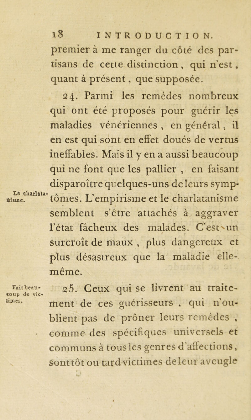 premier à me ranger du côté des par- tisans de cette distinction , qui n’est, quant à présent, que supposée. 524. Parmi les remèdes nombreux qui ont été proposés pour guérir les maladies vénériennes , en général, il en est qui sont en effet doués de vertus ineffables. Mais il y en a aussi beaucoup qui ne font que les pallier , en faisant disparoître quelques-uns de leurs symp- aisœe. tomes. L empirisme et le charlatanisme semblent s’être attachés à aggraver l’état fâcheux des malades. C’estun surcroît de maux , plus dangereux et plus désastreux que la maladie elle- même. Faitbeau- 25_ Ceux Qui se livrent au traite- loup de vie- ■* tiwes. ment de ces guérisseurs , qui n’ou- blient pas de prôner leurs remèdes , • comme des spécifiques universels et communs à tous les genres d affections, . sonttôt ou tard victimes deleur aveugle