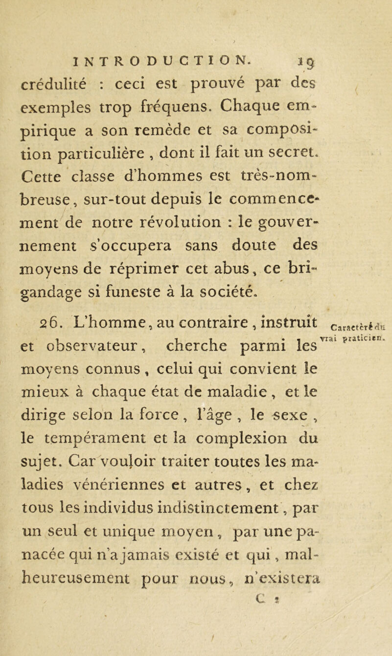 ! crédulité ; ceci est prouvé par des , exemples trop fréquens. Chaque em- pirique a son remède et sa composi- tion particulière , dont il fait un secret. Cette classe d’hommes est très-nom- breuse, sur-tout depuis le commence- ment de notre révolution : le gouver- nement s’occupera sans doute des moyens de réprimer cet abus, ce bri- gandage si funeste à la société. / 26. L’homme, au contraire, instruit caracièré^u -I • « vrai praticien. et observateur, cherche parmi les moyens connus , celui qui convient le mieux à chaque état de maladie , et le dirige selon la force , l’âge , le sexe , le tempérament et la complexion du sujet. Car voujoir traiter toutes les ma- ladies vénériennes et autres, et chez tous les individus indistinctement , par un seul et unique moyen , par une pa- nacée qui n’a jamais existé et qui, mal- heureusement pour nous, n’existera c ?